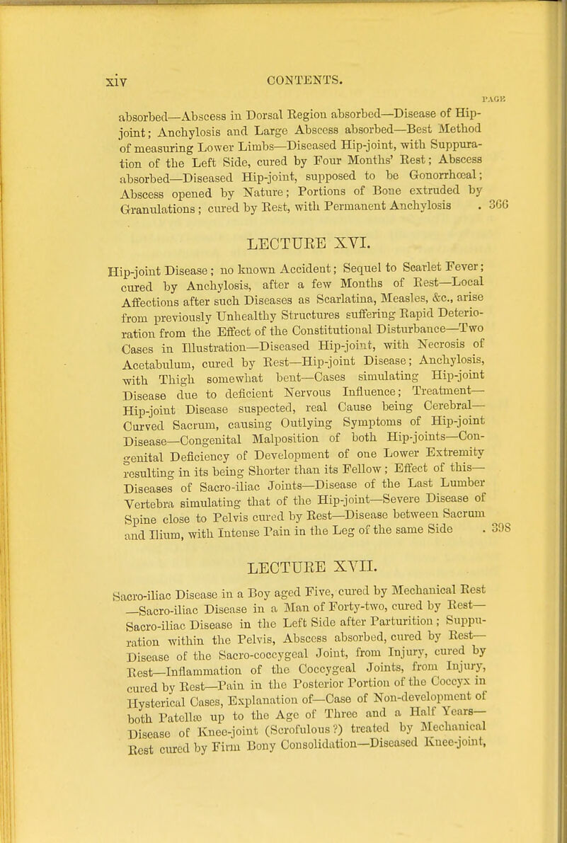 SIV I'AGB absorbed—Abscess in Dorsal Region absorbed—Disease of Hip- joint; Anchylosis and Large Abscess absorbed—Best Method of measuring Lower Limbs—Diseased Hip-joint, with Suppura- tion of the Left Side, cured by Four Months' Eest; Abscess absorbed—Diseased Hip-joint, supposed to be Gonorrhooal; Abscess opened by Nature; Portions of Bone extruded by Granulations ; cured by Eest, with Permanent Anchylosis . 3GG LECTUEE XVI. Hip-joint Disease; no known Accident; Sequel to Scarlet Fever; cured by Anchylosis, after a few Months of Eest—Local Affections after such Diseases as Scarlatina, Measles, &c., arise from previously Unhealthy Structures suffering Eapid Deterio- ration from the Effect of the Constitutional Disturbance—Two Oases in Illustration—Diseased Hip-joint, with Necrosis of Acetabulum, cured by Eest—Hip-joint Disease; Anchylosis, ■with Thigh somewhat bent—Cases simulating Hip-joint Disease due to deficient Nervous Influence; Treatment— Hip-joint Disease suspected, real Cause being Cerebral— Oui'ved Sacrum, causing Outlying Symptoms of Hip-joint Disease—Congenital Malposition of both Hip-joints—Con- genital Deficiency of Development of one Lower Extremity resulting in its being Shorter than its Fellow; Effect of this— Diseases of Sacro-iliac Joints—Disease of the Last Lumber Vertebra simulating that of the Hip-joint—Severe Disease of Spine close to Pelvis cured by Eest—Disease between Sacrum and Ilium, with Intense Pain in the Leg of the same Side . 39i LECTURE XYII. Sacro-ihac Disease in a Boy aged Five, cm'ed by Mechanical Eest —Sacro-iliac Disease in a Man of Forty-two, cured by Eest— Sacro-iliac Disease in the Left Side after Parturition ; Suppu- ration within the Pelvis, Abscess absorbed, cured by Eest— Disease of the Sacro-coccygeal Joint, from Injury, cured by Eest—Inflammation of the Coccygeal Joints, from Injury, cured by Eest—Pain in the Posterior Portion of the Coccyx m Hysterical Cases, Explanation of-Case of Non-development of both Patcllic up to the Age of Three and a Half Years-- Disease of Knee-joint (Scrofulous?) treated by Mechanical Eest cured by Firm Bony Consolidation—Diseased Kuee-jomt,