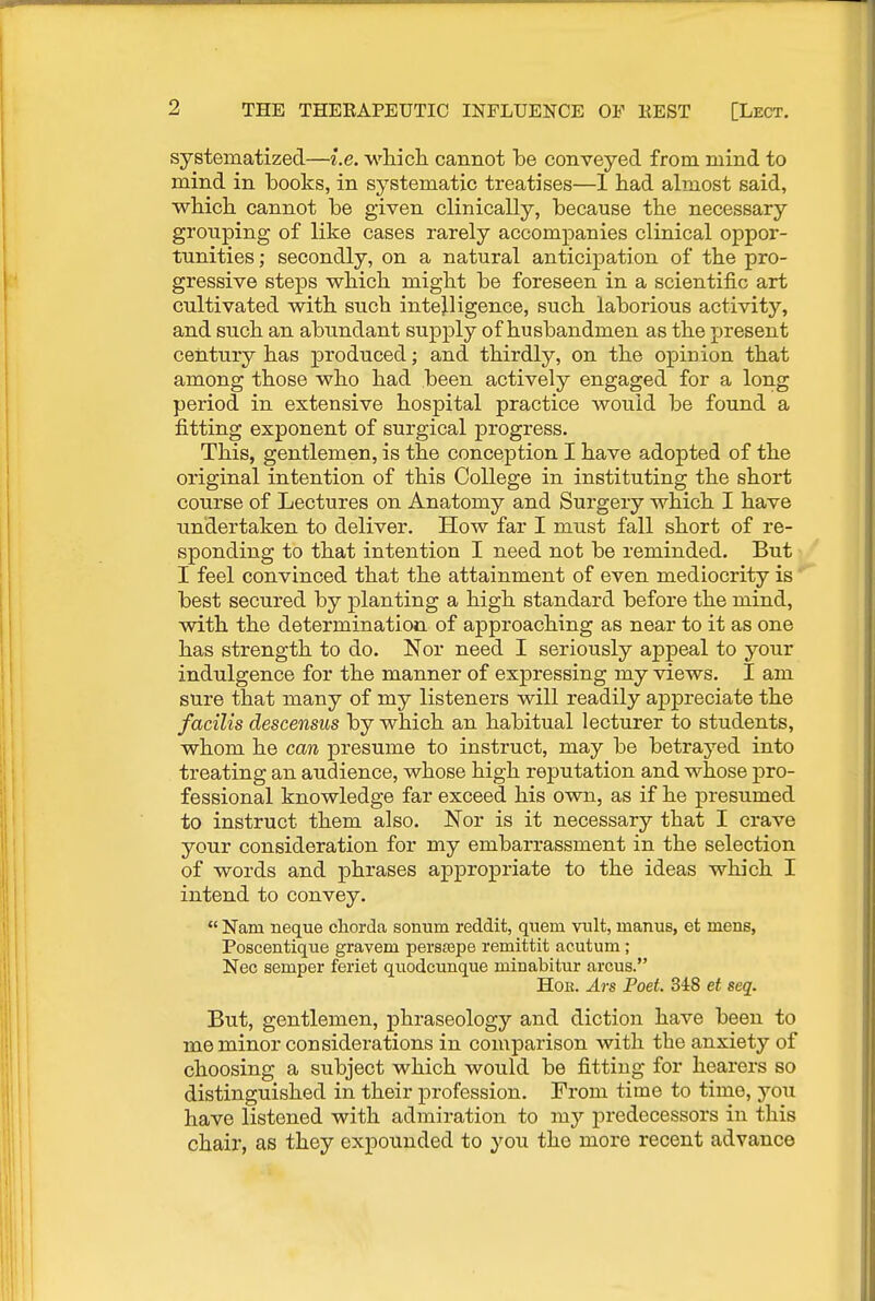 systematized—i.e. w-liich. cannot be conveyed from mind to mind in books, in systematic treatises—1 had almost said, wliich cannot be given clinically, because tbe necessary grouping of like cases rarely accompanies clinical oppor- tunities; secondly, on a natural anticipation of the pro- gressive steps which might be foreseen in a scientific art cultivated with such intelligence, such laborious activity, and such an abundant supply of husbandmen as the j)resent century has jaroduced; and thirdly, on the opinion that among those who had been actively engaged for a long period in extensive hospital practice would be found a fitting exponent of surgical progress. This, gentlemen, is the conception I have adopted of the original intention of this College in instituting the short course of Lectures on Anatomy and Surgery which I have undertaken to deliver. How far I must fall short of re- sponding to that intention I need not be reminded. But I feel convinced that the attainment of even mediocrity is best secured by planting a high standard before the mind, with the determination of approaching as near to it as one has strength to do. Nor need I seriously appeal to your indulgence for the manner of expressing my views. I am sure that many of my listeners will readily ajDpreciate the facilis descensus by which an habitual lecturer to students, whom he can presume to instruct, may be betrayed into treating an audience, whose high reputation and whose pro- fessional knowledge far exceed his own, as if he presumed to instruct them also. Nor is it necessary that I crave your consideration for my embarrassment in the selection of words and phrases appropriate to the ideas which I intend to convey.  Nam neque chorda sorrnm reddit, quern vult, manus, et mens, Poscentique gravem perssspe remittit acutum ; Nec semper feriet quodcunque minabitur arcus. Hoe. Ars Poet. 348 et seq. But, gentlemen, phraseology and diction have been to me minor considerations in comparison with the anxiety of choosing a subject which would be fitting for hearers so distinguished in their profession. From time to time, you have listened with admiration to my predecessors in this chair, as they expounded to you the more recent advance