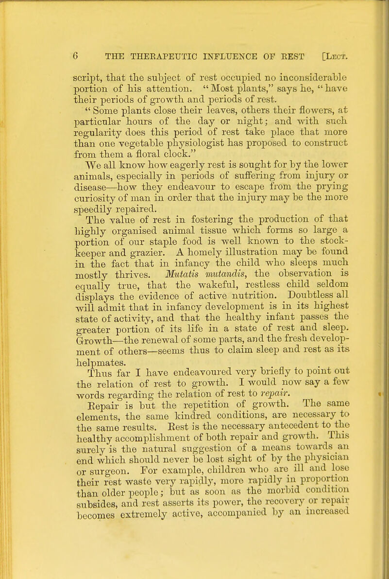 script, that tlie subject of rest occupied no inconsiderable portion of bis attention. Most plants, says be, bave tbeir periods of growth and periods of rest.  Some plants close their leaves, others their floAvers, at particular hours of the day or night; and with such regularity does this period of rest take place that more than one vegetable physiologist has proposed to construct from them a floral clock. We all know how eagerly rest is sought for by the lower animals, especially in periods of suffering from injury or disease—how they endeavour to escape from the prying curiosity of man in order that the injury may be the more speedily repaired. The value of rest in fostering the production of that highly organised animal tissue which forms so large a portion of our staple food is well known to the stock- keeper and grazier. A homely illustration may be found in the fact that in infancy the child who sleeps much mostly thrives. Mutatis mutandis, the observation is equally true, that the wakeful, restless child seldom displays the evidence of active nutrition. Doubtless all will admit that in infancy development is in its highest state of activity, and that the healthy infant passes the greater portion of its life in a state of rest and sleep. Growth—the renewal of some parts, and the fresh develop- ment of others—seems thus to claim sleep and rest as its helpmates. Thus far I have endeavoured very briefly to point out the relation of rest to growth. I would now say a few words regarding the relation of rest to repair. Eepair is but the repetition of growth. The same elements, the same kindred conditions, are necessary to the same results. Eest is the necessary antecedent to the healthy accomplishment of both repair and growth. This surely is the natural suggestion of a means towards an end which should never be lost sight of by the physician or surgeon. For example, children who are ill and lose their rest waste very rapidly, more rapidly in proportion than older people; but as soon as the morbid condition subsides, and rest asserts its power, the recovery or repair becomes extremely active, accompanied by an increased