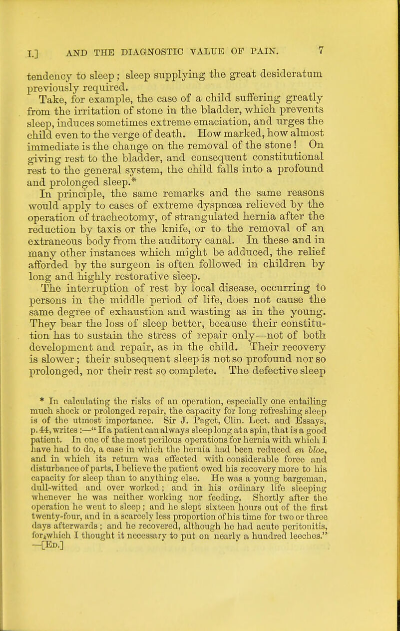 tendency to sleep; sleep supplying the great desideratum previously required. Take, for example, the case of a child suffering greatly from the irritation of stone in the bladder, which prevents sleep, induces sometimes extreme emaciation, and urges the child even to the verge of death. How marked, how almost immediate is the change on the removal of the stone! ^ On giving rest to the bladder, and consequent constitutional rest to the general system, the child falls into a profound and prolonged sleep.* In principle, the same remarks and the same reasons would apply to cases of extreme dyspnoea relieved by the operation of tracheotomy, of strangidated hernia after the reduction by taxis or the knife, or to the removal of an extraneous body from the auditory canal. In these and in many other instances which might be adduced, the relief afforded by the surgeon is often followed in children by long and highly restorative sleep. The interruption of rest by local disease, occurring to persons in the middle period of life, does not cause the same degree of exhaustion and wasting as in the young. They bear the loss of sleep better, because their constitu- tion has to sustain the stress of repair only—not of both development and repair, as in the child. Their recovery is slower; their subsequent sleep is not so profound nor so prolonged, nor their rest so complete. The defective sleep * In calculating the risks of an operation, especially one entailing much shock or prolonged repair, the capacity for long refreshing sleep is of the utmost importance. Sir J. Paget, Clin. Lect. and Essays, p. 44, writes :— If a patient can always sleep long at a spin, that is a good patient. In one of the most perilous operations for hernia with which I have had to do, a case in which the hernia had been reduced en hlocy and in which its return was etfected with considerable force and disturbance ofparta, I believe the patient owed his recovery more to his capacity for sleep than to anything else. He was a young bargeman, dull-witted and over worked; and in his ordinary life sleeping whenever he was neither working nor feeding. Shortly after tho operation ho went to sleep; and he slept sixteen hours out of the first twenty-four, and in a scarcely less proportion of his time for two or three days afterwards ; and ho recovered, although he had acute peritonitis, fori(Which I thought it necessary to put on nearly a hundred leeches.