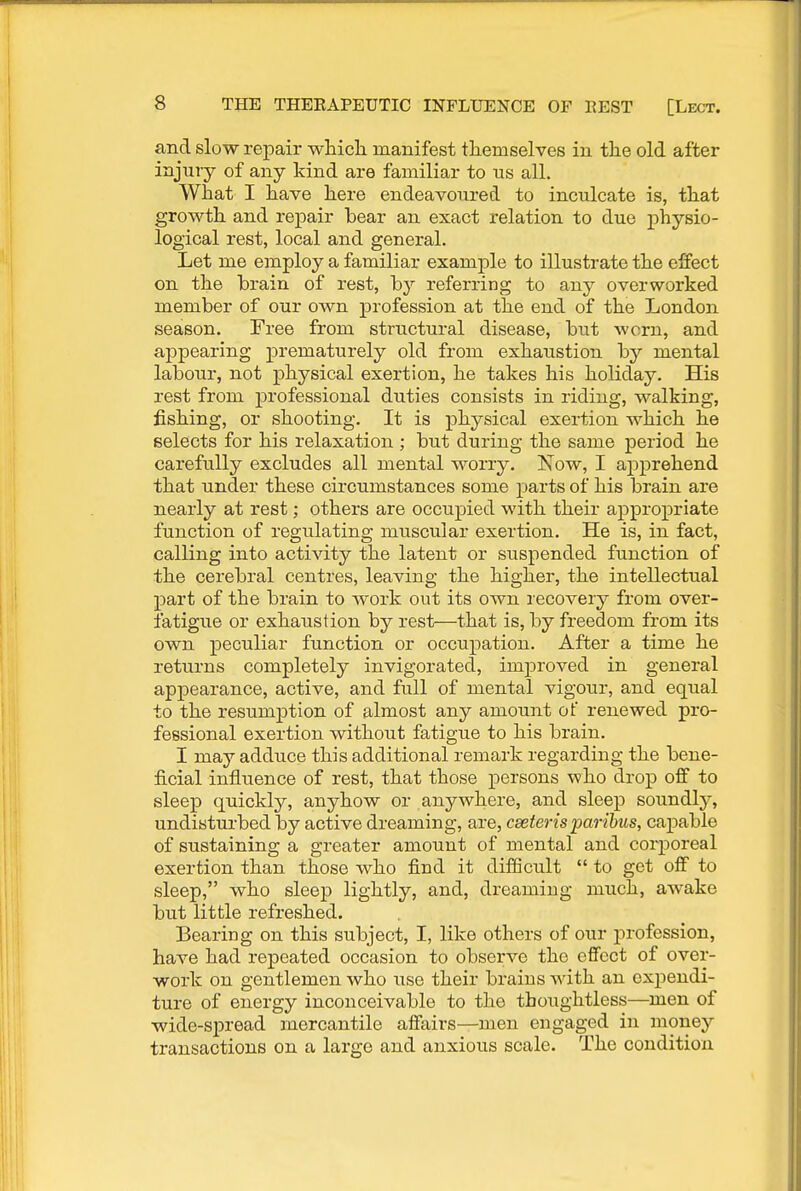 and slow repair whicli manifest themselves in the old after injury of any kind are familiar to ns all. What I have here endeavoured to inculcate is, that growth and repair bear an exact relation to due physio- logical rest, local and general. Let me employ a familiar example to illustrate the effect on the brain of rest, by referring to any overworked member of our own profession at the end of the London season. Free from structural disease, but worn, and appearing prematurely old from exhaustion by mental labour, not physical exertion, he takes his holiday. His rest from professional duties consists in riding, walking, fishing, or shooting. It is physical exertion which he selects for his relaxation ; but during the same period he carefully excludes all mental worry. Now, I apprehend that under these circumstances some parts of his brain are nearly at rest; others are occupied with their appropriate function of regulating muscular exertion. He is, in fact, calling into activity the latent or suspended function of the cerebral centres, leaving the higher, the intellectual part of the brain to work out its own recovery from over- fatigue or exhaustion by rest—that is, by freedom from its own peculiar function or occupation. After a time he returns completely invigorated, improved in general appearance, active, and full of mental vigour, and equal to the resumption of almost any amount of renewed pro- fessional exertion without fatigue to his brain. I may adduce this additional remark regarding the bene- ficial influence of rest, that those persons who drop off to sleep quickly, anyhow or anywhere, and sleep soundly, undisturbed by active dreaming, are, cseterisparibus, caj)able of sustaining a greater amount of mental and corporeal exertion than those who find it difScult  to get off to sleep, who sleep lightly, and, dreaming much, awake but little refreshed. Bearing on this subject, I, like others of our profession, have had repeated occasion to observe the effect of over- work on gentlemen who use their brains with an expendi- ture of energy inconceivable to the thoughtless—men of wide-sj)read mercantile affairs—men engaged in money transactions on a large and anxious scale. The condition