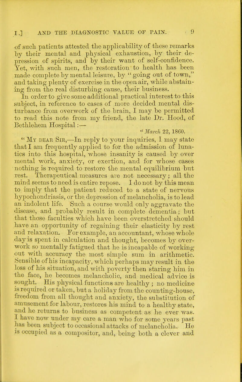 of such patients attested the applicability of these remarks by their mental and physical exhaustion, by their de- pression of spirits, and by their want of self-confidence. Yet, with such men, the restoration to health has been made complete by mental leisure, by going out of town, and taking plenty of exercise in the open air, while abstain- ing from the real disturbing cause, their business. In order to give some additional practical interest to this subject, in reference to cases of more decided mental dis- turbance from overwork of the brain, I may be permitted to read this note from my friend, the late Dr. Hood, of Bethlehem Hospital:—  3Iarch 22, 1860.  My dear Sir,—In reply to your inquiries, I may state that I am frequently applied to for the admission of luna- tics into this hospital, whose insanity is caused by over mental work, anxiety, or exertion, and for -whose cases nothing is required to restore the mental equilibrium but rest. Therapeutical measures are not necessary; all the mind seems to need is entire repose. I do not by this mean to imply that the ]Datient reduced to a state of nervous hypochondriasis, or the depression of melancholia, is to lead an indolent life. Such a course would only aggravate the disease, and probably result in complete dementia; but that those faculties which have been overstretched should have an opportunity of regaining their elasticity by rest and relaxatiom For example, an accountant, whose whole day is spent in calculation and thought, becomes by over- work so mentally fatigued that he is incapable of working out with accuracy the most simple sum in arithmetic. Sensible of his incapacity, which perhaps may result in the loss of his situation, and with poverty then staring him in the face, he becomes melancholic, and medical advice is sought. His physical functions are healthy ; no medicine is required or taken, but a holiday from the counting-house, freedom from all thought and anxiety, the substitution of amusement for labour, restores his mind to a healthy state, and he returns to business as competent as he ever was. I have now under ray care a man who for some years past has been subject to occasional attacks of melancholia. He is occupied as a compositor, and, being both a clever and