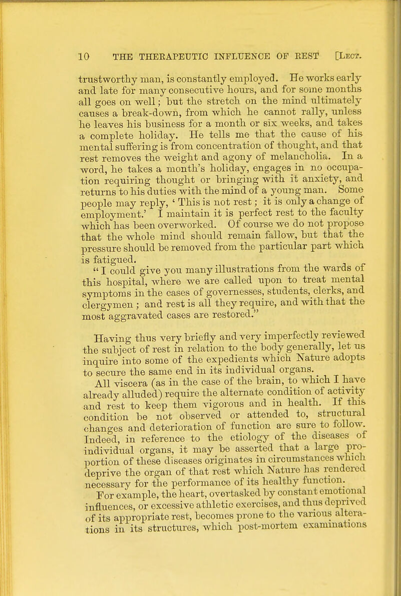 trustwortliy man, is constantly employed. He works early and late for many consecutive hours, and for some months all goes on well; hut the stretch on the mind ultimately causes a hreak-down, from which he cannot rally, unless he leaves his business for a month or six weeks, and takes a complete holiday. He tells me that the cause of his mental suifering is from concentration of thought, and that rest removes the weight and agony of melancholia. In a word, he takes a month's holiday, engages in no occupa- tion requiring thought or bringing with it anxiety, and returns to his duties with the mind of a young man. Some people may reply, ' This is not rest; it is only a change of employment.' I maintain it is perfect rest to the faculty which has been overworked. Of course we do not propose that the whole mind should remain fallow, but that the pressure should be removed from the particular part which is fatigued.  I could give you many illustrations from the wards ot this hospital, where we are called upon to treat mental symptoms in the cases of governesses, students,_ clerks, and clergymen ; and rest is all they require, and with that the most aggravated cases are restored. Having thus very briefly and very imperfectly reviewed the subject of rest in relation to the body generally, let us inquire into some of the expedients which Nature adopts to secure the same end in its individual organs. _ All viscera (as in the case of the brain, to which I have already alluded) require the alternate condition of activity and rest to keep them vigorous and in health. If this condition be not observed or attended to, structural changes and deterioration of function are sure to follow. Indeed, in reference to the etiology of the diseases of individual organs, it may be asserted that a large pro- portion of these diseases originates in circumstances which deprive the organ of that rest which Nature has rendered necessary for the performance of its healthy function. For example, the heart, overtasked by constant emotional influences, or excessive athletic exercises, and thus deprived of its appropriate rest, becomes prone to the various altera- tions in its structures, which post-mortem examinations