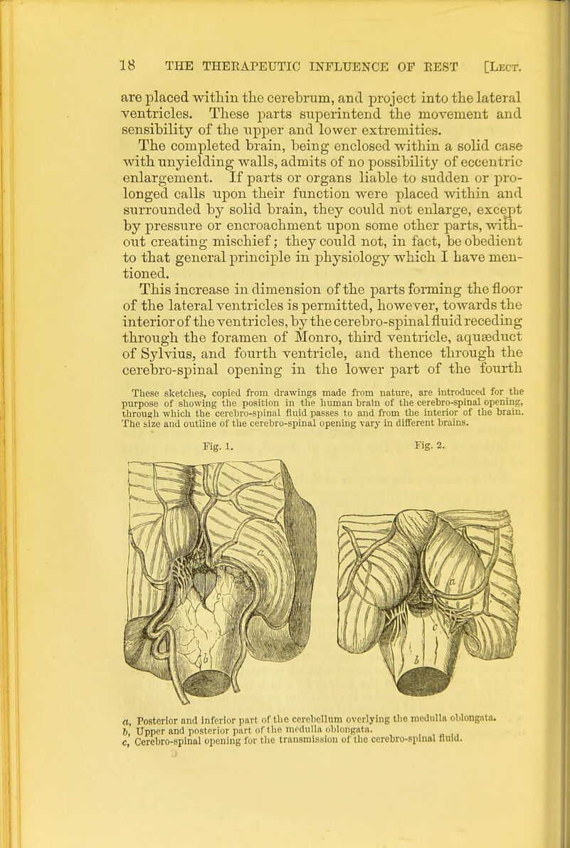 are placed within the cerebrum, and j)roject into the lateral ventricles. These parts superintend the movement and sensibility of the upper and lower extremities. The completed brain, being enclosed within a solid case with unyielding walls, admits of no possibility of eccentric enlargement. If parts or organs liable to sudden or pro- longed calls upon their function were placed within and surrounded by solid brain, they could not enlarge, except by pressure or encroachment upon some other parts, with- out creating mischief; they could not, in fact, be obedient to that general principle in physiology which I have men- tioned. This increase in dimension of the parts forming the floor of the lateral ventricles is permitted, however, towards the interior of the ventricles, by the cerebro-spinal fluid receding through the foramen of Monro, third ventricle, aqueduct of Sylvius, and fourth ventricle, and thence through the cerebro-spinal opening in the lower part of the fourth These sketches, copied from drawings made from nature, are introduced for the purpose of showing the position in the human brain of the cerebro-spinal opening, through which the cerebro-spinal fluid passes to and from the interior of the brain. The size and outline of the cerebro-spinal opening vary in different brains. Fig. 1. Fig. 2. a, Posterior and inferior part of the cerebellum overlying the medulla oblongata. I), Upper and posterior part of the medulla oblongata. c Cerebro-spinal opening for the transmission of the cerebro-spinal fluid.