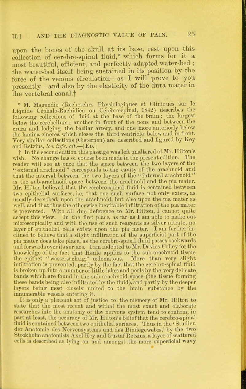 upon the bones of the skull at its base, rest upon this collection of cerebro-spinal fluid,* which forms for it a most beautiful, efficient, and perfectly adapted water-bed ; the water-bed itself being sustained in its position by the force of the venous circulation—as I will prove to you presently—and also by the elasticity of the dura mater in the vertebral canal.f * M. IMagendie (Keclierches Pliysiologiqties et Cliniques sur le Liquide Cephalo-Eachidien ou Cerebro-spinal, 1842) describes the foUo-wing collections of Huid at the base of the brain: the largest below the cerebellum; another in front of the pons and between the crura and lodging the baoilar artery, and one more anteriorly below the lamina cinerea which closes the third ventricle below and in front. Very similar collections (Cisternen) are described and figured by Key and Eetzius, loc. infr. cit.—[Ed.] t In the second edition this passage was left unaltered at Mr. Hilton's wish. No change has of course been made in the present edition. The reader will see at once that tlio space between the two layers of the  external arachnoid  corresponds to the cavity of the arachnoid and that the interval between the two layers of the  internal arachnoid  is the sub-arachnoid space between the arachnoid and the pia mater. Mr. Hilton believed that the cerebro-spinal iluid is contained between two epithelial surfaces, i.e. that one such surface not only exists, as usually described, upon the arachnoid, but also upon the pia mater as well, and that thus the otherwise inevitable infiltration of the pia mater is prevented. With all due deference to Mr. Hilton, I cannot quite accept this view. lu the first place, as far as I am able to make out microscopically and with the use of such reagents as silver nitrate, no layer of epithelial cells exists upon the pia mater. I am further in- clined to believe that a slight infiltration of the superficial part of the pia mater does take place, as the cerebro-spinal fluid passes backwards and forwards over its surface. I am indebted to Mr. Davies-Colley for tlie knowledge of the fact that Henle applies to the sub-arachnoid tissue the epithet  wassersiichtig, cedematous. More than very slight infiltration is prevented, partly by the fact that the cerebro-spinal fluid is broken up into a number of little lakes and pools by the very delicate bands which are found in the sub-arachnoid space (the tissue forming these bands being also infiltrated by the fluid), and partly by the deeper layers being most closely united to the braiu substance by the innumerable vessels entering it. It is only a pleasant act of justice to the memory of Mr. Hilton to state that the most recent and withal the most exact and elaborate researches into the anatomy of the nervous system tend to confirm, iu part at least, the accuracy of Mr. Hilton's belief that the cerebro-spinal fluid is contaiued between two epithelial surfaces. Thus in the' Studien dcr Anatomic des NeiTcnsystems unci des Biudcgewebes,' by the two Stockholm anatomists Axel Key and Gustaf Eetzius, a layer of scattered cells is described as lying ou and amongst the more superficial wavy