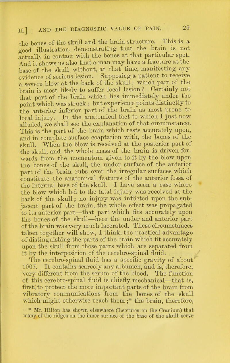 the bones of the skull and the brain strncture. This is a o-ood illustration, demonstrating that the brain is not actuall}^ in contact with the bones at that particular spot. And it shows us also that a man may have a fracture at the base of the skull without, at that time, manifesting any evidence of serious lesion. Supposing a patient to receive a severe blow at the back of the skull: which part of the brain is most likely to suffer local lesion ? Certainly not that part of the brain which lies immediately under the point which was struck ; but experience points distinctly to the anterior inferior part of the brain as most prone to local injury. In the anatomical fact to which I just now alluded, we shall see the explanation of that circumstance. This is the part of the brain which rests accurately upon, and in complete surface coaptation with, the bones of the skull. When the blow is received at the posterior part of the skull, and the whole mass of the brain is driven for- wards from the momentum given to it by the blow upon the bones of the skull, the under surface of the anterior part of the brain rubs over the irregular surfaces which constitute the anatomical features of the anterior fossa of the internal base of the skull. I have seen a case where the blow which led to the fatal injury was received at the back of the skull; no injury was inflicted upon the sub- jacent part of the brain, the whole effect was propagated to its anterior part—that part which fits accurately upon the bones of the skull—here the under and anterior part of the brain was very much lacerated. These circumstances taken together will show, I think, the practical advantage of distinguishing the parts of the brain which fit accurately upon the skull from those parts which are separated from it by the interposition of the cerebro-spinal fluid. The cerebro-spinal fluid has a specific gravity of about 1007. It contains scarcely any albumen, and is, therefore, very different from the serum of the blood. The function of this cerebro-spinal fluid is chiefly mechanical—that is, first,' to protect the more important parts of the brain from vibratory communications from the bones of the skull which might otherwise reach them ;* the brain, therefore, * Mr. Hilton lins shown elsewhere (Lectures on the Cranium) that many of tlie ridges on the inner surface of the base of the skull serve