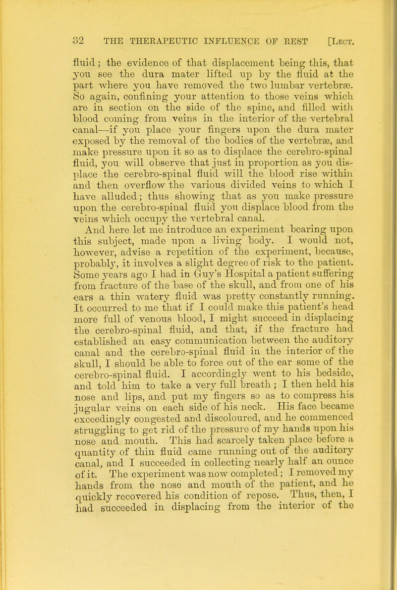 fluid; the evidenco of that displacement being this, that you see the dura mater lifted up by the fluid at the part where you have removed the two lumbar vertebrae. So again, confining your attention to those veins which are in section on the side of the spine, and filled with blood coming from veins in the interior of the vertebral canal—if you place your fingers upon the dura mater exposed by the removal of the bodies of the vertebrae, and make pressure upon it so as to displace the cerebro-spinal fluid, you will observe that just in proportion as you dis- place the cerebro-spinal fluid will the blood rise within and then overflow the various divided veins to which I have alluded; thus showing that as you make pressure upon the cerebro-spinal fluid you displace blood from the veins which occupy the vertebral canal. And here let me introduce an experiment bearing upon this subject, made upon a living body. I would not, however, advise a repetition of the experiment, because, probabl}', it involves a slight degree of risk to the patient. Some years ago I had in Guy's Hospital a patient suffering from fracture of the base of the skull, and from one of his ears a thin watery fluid was pretty constantly running. It occurred to me that if I could make this patient's head more full of venous blood, I might succeed in displacing the cerebro-spinal fluid, and that, if the fracture _ had established an easy communication between the auditory canal and the cerebro-spinal fluid in the interior of the skull, I should be able to force out of the ear some of the cerebro-spinal fluid. I accordingly went to his bedside, and told him to take a very full breath; I then held his nose and lips, and put my fingers so as to compress his jugular veins on each side of his neck. His face became exceedingly congested and discoloured, and he commenced struggling to get rid of the pressure of ray hands upon his nose and mouth. This had scarcely taken place before a quantity of thin fluid came running out of the auditory canal, and I succeeded in collecting nearly half an ounce of it. The experiment was now completed; I removed my hands from the nose and mouth of the patient, and he quickly recovered his condition of reiDOse. Thus, then, I had succeeded in displacing from the interior of the