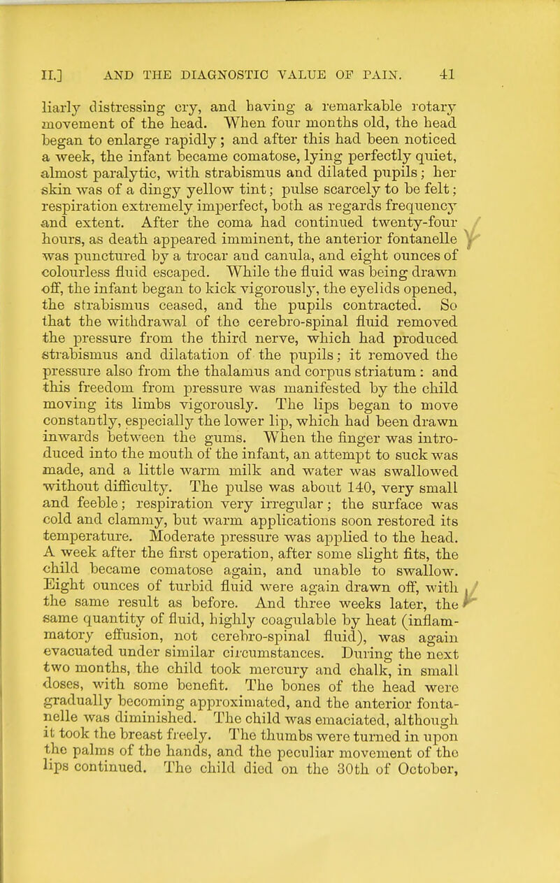 liarly distressing cry, and having a remarkable rotary movement of the liead. When, four months old, the head began to enlarge rapidly; and after this had been noticed a week, the infont became comatose, lying perfectly quiet, almost paralytic, with strabismus and dilated pupils; her skin, was of a dingy yellow tint; pulse scarcely to be felt; respiration extremely imperfect, both as regards frequency and extent. After the coma had continued twenty-four / hours, as death appeared imminent, the anterior fontanelle was punctured by a trocar and canula, and eight ounces of colourless fluid escaped. While the fluid was being drawn ofi, the infant began to kick vigorously', the eyelids opened, the strabismus ceased, and the pupils contracted. So that the withdrawal of the cerebro-spinal fluid removed the pressure from the third nerve, which had produced strabismus and dilatation of the pupils; it removed the pressure also from the thalamus and corpus striatum: and this freedom from pressure was manifested by the child moving its limbs vigorously. The lips began to move constantly, especially the lower lip, which had been drawn inwards between the gums. When the finger was intro- duced into the mouth of the infant, an attempt to suck was made, and a little warm milk and water was swallowed without difiiculty. The pulse was about 140, very small and feeble; respiration very irregular; the surface was cold and clammy, but warm applications soon restored its temperature. Moderate pressure was applied to the head. A week after the first operation, after some slight fits, the child became comatose again, and unable to swallow. Eight ounces of turbid fluid were again drawn ofi, with , / the same result as before. And three weeks later, the same quantity of fluid, highly coagulable by heat (inflam- matory effusion, not cerebro-spinal fluid), was again evacuated under similar circumstances. During the next two months, the child took mercury and chalk, in small doses, with some benefit. The bones of the head were gradually becoming approximated, and the anterior fonta- nelle was diminished. The child was emaciated, although it took the breast freely. The thumbs were turned in upon the palms of the hands, and the peculiar movement of the lips continued. The child died on the 30th of October,