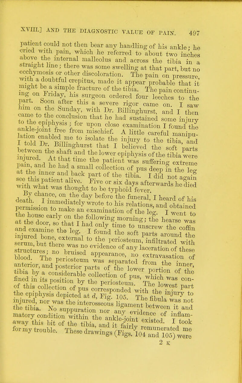patient could not then bear any handling of his ankle • he cried with pain, which he referred to about two inches above the internal malleolus and across the tibia in a straigJit line; there was some swelling at that part, but no ^chymosis or other discoloration. The pain on p -essme ^tht\tf-^'^ appear probabb that it n. 1^ f ^^t- °^ Tlie pain continu- 3 qn ^^1 oixleved four leeches to the pan. boon after this a severe rigor came on I saw ^im on the Sunday, with Dr. Billinghur^ and I thel t^L l -^1 he had sustained some in ury TnMeS r'',^'' upon close examination I found the ankle-joint free from mischief. A little careful maninu- LT I, ^^l^i^gl^^i-st that I believed the soft mrts 1 1 P^*^®^* ^as suffering extreme pain and he had a small collection of pus deep fn the W at the inner and back part of the tibii. I d?d not aiil «ee this patient alive. Five or six days afterwards heS with what was thought to be typhoid fever deSh TZ' *^'i'^^^ ^^^^^^1' I ^eard of his death. I immediately wrote to his relations, and obtained permission to make an examination of the W I went to the house early on the followino- mornino- • lIo at the door, so that I had only ^^Te^T'ol uiooa. me periosteum was separated from anterior, and posterior parts of the Wr porti^^^^ of T' tibia by a considerable collection of pus which if ^ fined m its position by the neriostm,^ i