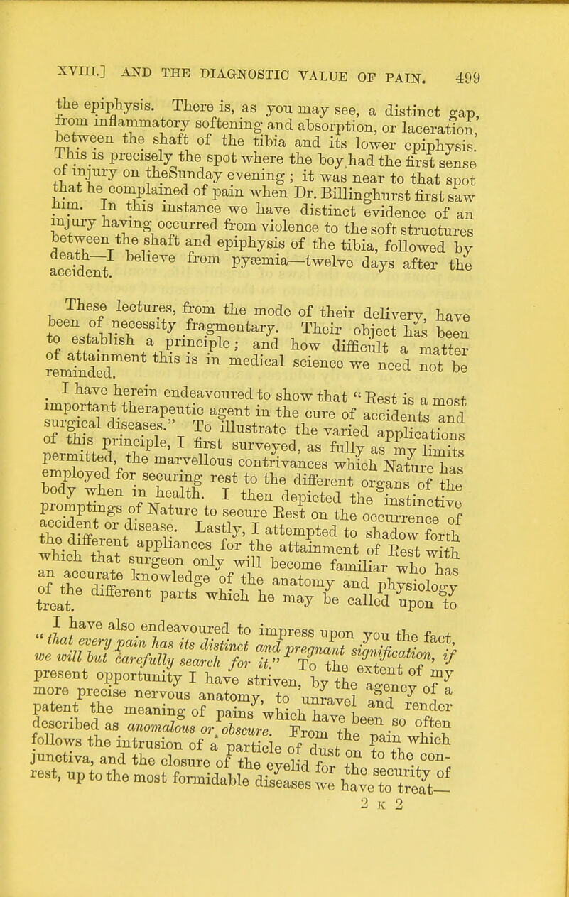 the epiphysis. There is, as yon may see, a distinct ffap, from inflammatory softening and absorption, or laceration, between the shaft of the tibia and its lower epiphysis. This is precisely the spot where the boy had the first sense ot injnry on theSunday evening ; it was near to that spot that he complained of pain when Dr. Billinghurst first saw Jiim. In this instance we have distinct evidence of an injury having occnrred from violence to the soft structures between the shaft and epiphysis of the tibia, followed by acc?de7t ^ pyemia—twelve days after the These lectures, from the mode of their deHvery have to'p.. brr^'^*^ Their object h£ been to establish a principle; and how difficult a matter remtder*  '^'^^^ ^^^^^^^ ^ot Xl ■ ^ ^t^® endeavoured to show that«' Eest is a most important therapeutic agent in the cure of accidents ^nd surgical diseases. To iUnstrate the varied apStions of this principle, I first surveyed, as fully as mv liW^ permitted the marvellous contriakces 2it l^7n^Xl employed for securing rest to the different orgaus of the body when m health. I then depicted the instinctive promptings of Nature to secure Eest on the occurrence of the ^W ''^'''^f.- I^-^tly, I attempted to shadow forth the different appliances for the attainment of Rert with an accurate knowledge of the anatomy and physioW treat ^^^^ calleT^pot^tJ I have also endeavoured to impress upon you the fart that every pain las Us distinct and pregnant siZliicali H we wm but carefully search for it.'' To theTxttfn? ' present opportunity I have striven, by tL fCcv n?^ more precise nervous anatomy, to unravel 3 ^ 5 patent the meaning of mir,/wi^.i. ? ! i-euder described as aWo^/^/oZ.r'tom^^^^^^ follows the intrusion of a partiele of dst on ?„ thJ jnnotiTa, and the closure of the eyelid for tT eon- rest, up to the most fonnidaWe dice's t ha™ rtSS-