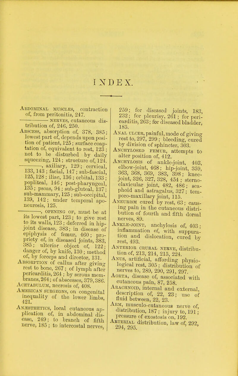 INDEX. Abdomixal muscles, coutractiou of, from peritonitis, 247. • NERVES, cutaneous dis- tribution of, 246, 250. Abscess, absorption of, 378, 385; lowest part of, depends upon posi- tion of patient, 125; suiface coap- tation of, equivalent to rest, 123 ; not to be disturbed by daily- squeezing, 124; structure of, 124. , axillary, 129; cervical, 133,143 ; facial, 147 ; sub-fascial, 125,128 ; iliac. 136 ; orbital, 133 ; popliteal, 146; post-pbaryngeal, 135 ; psoas, 94 ; sub-gluteal, 137; sub-marainary, 125; sub-occipital, 139, 142; under temporal apo- neurosis, 125. • , OPENING OF, must be at its lowest part, 123 ; to give rest to its walls, 123 ; deferred in hip- joint disease, 383; in disease of epiphysis of femur, 460; pro- priety of, in diseased joints, 383, 385; ulterior object of, 122- danger of, by knife, 130 ; metliod of, by forceps and dh-eotor, 131. Absorption of callus after giving- rest to bone, 267; of lymph after pericarditis, 264 ; by serous mem- branes, 264; of abscesses, 379,386. Acetabulum, necrosis of, 408. American surgeons, on congenital inequality of the lower limbs, 421. An^thetics, local cutaneous ap- plication of, in abdominal dis- ease, 249; to branch of fifth nerve, 185; to intercostal nerves, 259; for diseased joints, 183, 232; for pleurisy, 261; for peri- carditis, 263; for diseased bladder, 185. Anal ulcer, painful, mode of giving rest to, 297, 299 ; bleeding, cured by division of sphincter, 303. Anchylosed femur, attempts to alter position of, 412. Anchylosis of ankle-joint, 403, elbow-joint, 468; hip-joint, 359, 363, 368, 369, 383, 398; knee- joint, 326, 327, 328, 454 ; sterno- clavicular joint, 482, 486 ; sca- phoid and astragalus, 327; tem- poro-maxillary joint, 115. Aneurism cured by rest, 63; caus- ing pain in the cutaneous distri- bution of fourth and fifth dorsal nerves, 89. Ankle-joint, anchylosis of, 403; inflammation of, with suppura- tion and dislocation, cured bv rest, 493. ^ Anterior crural nerve, distribu- tion of, 213, 214, 215, 224. Anus, artificial, affording physio- logical rest, 305 ; distribution of nerves to, 289, 290, 291, 297. Aorta, disease of, associated with cutaneous pain, 87, 258. Arachnoid, internal and external, description of, 22, 23; use of fluid between, 22, 23. Arm, musculo-cutaneous nerve of, distribution. 187 ; injury to, 191; pressure of exostosison, 192. Arterial distribution, law of, 292. 294, 295.