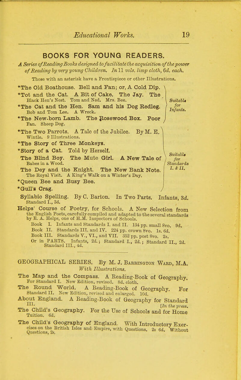 Suitahlt for Infants, BOOKS FOR YOUNG READERS. A Series of Reading Books designed to facilitate the acquisition of the power of Reading hy very young Children. In 11 vols, limp cloth, 6d. each. Those with an asterisk have a Frontispiece or other Illustrationa, *The Old Boathouse. Bell and Fan; or, A Cold Dip. \ *Tot and the Cat. A Bit of Cake. The Jay. The Black Hen's Nest. Tom and Ned. Mrs. Bee. *The Cat and the Hen. Sam and his Dog Redleg. Bob and Tom Lee. A Wreck. ♦The New-bom Lamb. The posewood Box. Poor Fan. Sheep Dog. *The Two Parrots. A Tale of the Jubilee. By M. E Wintle. 9 Illustrations. *The Story of Three Monkeys. *Story of a Cat. Told by Herself. The Blind Boy. The Mute Girl. A New Tale oi Babes in a Wood. The Dey and the Knight. The New Bank Note, The Royal Visit. A King's Walk on a Winter's Day. *Queen Bee and Busy Bee. *a-ull'8 Crag. SyUabic Spelling. By C. Barton. In Two Parts Standard I., 3d. Helps' Course of Poetry, for Schools. A New Selection from the English Poets, carefully compiled and adapted to the several standards by E. A. Helps, one of H.M. Inspectors of Schools. Book I. Infants and Standards I. and II. 134 pp. small 8vo. 9d. Book II. Standards III. and IV. 224 pp. crown 8vo. Is. 6d. Book III. Standards V., VI., and VII. 352 pp. post 8vo. 2s. Or in PARTS. Infants, 2d.; Standard I., 2d.; Standard II.. 2d Standard III., 4d. SuitahU for Standards I. & II. J Infants, 3d. GEOGEAPHICAL SEEIES. By M. J. Baerington Wakd, M.A. With Illustrations. The Map and the Compass. A Reading-Book of Geography. For Standard I. New Edition, revised. 8d. cloth. The Round World. A Eeading-Book of Geography, For Standard II. New Edition, revised and enlarged. lOd. About England. A Eeading-Book of Geography for Standard [In the press. The Child's Geography. For the Use of Schools and for Home Tuition. 6d. The Child's Geography of England. With Introductory Exer- QMBtlons''* 2*^*''^ ^^^^^ Empire, with Questions. 28 6d. Without