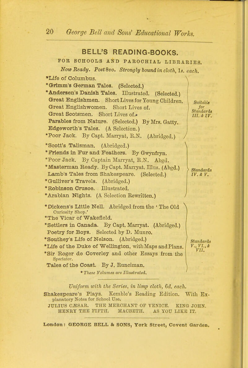 Sidtcihlt Standards in. & w. J \ BELL'S READING-BOOKS. FOR SCHOOLS AND PAROCHIAL LIBRARIES. Now Ready. PostSvo. Strongly boundin cloth, It. each. *Life of Columbus. \ *a-rlmm's Qennan Tales. (Selected.) ♦Andersen's Danish Tales. Illustrated. (Selected.) Great Englishmen. Short Lives for Young Children. Great Englishwomen. Short Lives of. Great Scotsmen. Short Lives of .• Parables from Nature. (Selected.) ByMrs. Gatty. Edgeworth's Tales. (A Selection.) ♦Poor Jack. By Capt. Marryat, E.N. (Abridged.) *Scott's TaUsman. (Abridged.) *Priends in Fur and Feathers. By Gwynfryn. *Poor Jack. By Captain Marryat, B.N. Abgd. *Masterman Ready. By Capt. Marryat. Illus. (Abgd.) v standards Lamb's Tales from Shakespeare. (Selected.) I IV. & V. ♦Gulliver's Travels. (Abridged.) •Robinson Crusoe. Illustrated. ♦Arabian Nights. (A Selection Eewritten.) / ♦Dickens's Little Nell. Abridged from the ' The Old \ Curiosity Shop.' ♦The Vicar of Wakefield. ♦Settlers in Canada. By Capt. Marryat. (Abridged.) Poetry for Boys. Selected by D. Munro. ♦Southey's Life of Nelson. (Abridged.) ♦Life of the Duke of Wellington, with Maps and Plans, ♦Sir Roger de Coverley and other Essays from the Spectator. Tales of the Coast. By J. Runciman. * TTiese Volwrnes are IlVustrated. Standards r.,ri.,£ VII. Uniform with the Series, in limp cloth, Gd. each. Shakespeare's Plays. Kemble's Reading Edition. With Ex- planatory Notes for School Use. JULIUS C-ffi;SAR. THE MERCHANT OF VENICE. KING JOHN. HENRY THE FIFTH. MACBETH. AS YOU LIKE IT. London: GEORGE BELL & SONS, York Street, Covent Garden.