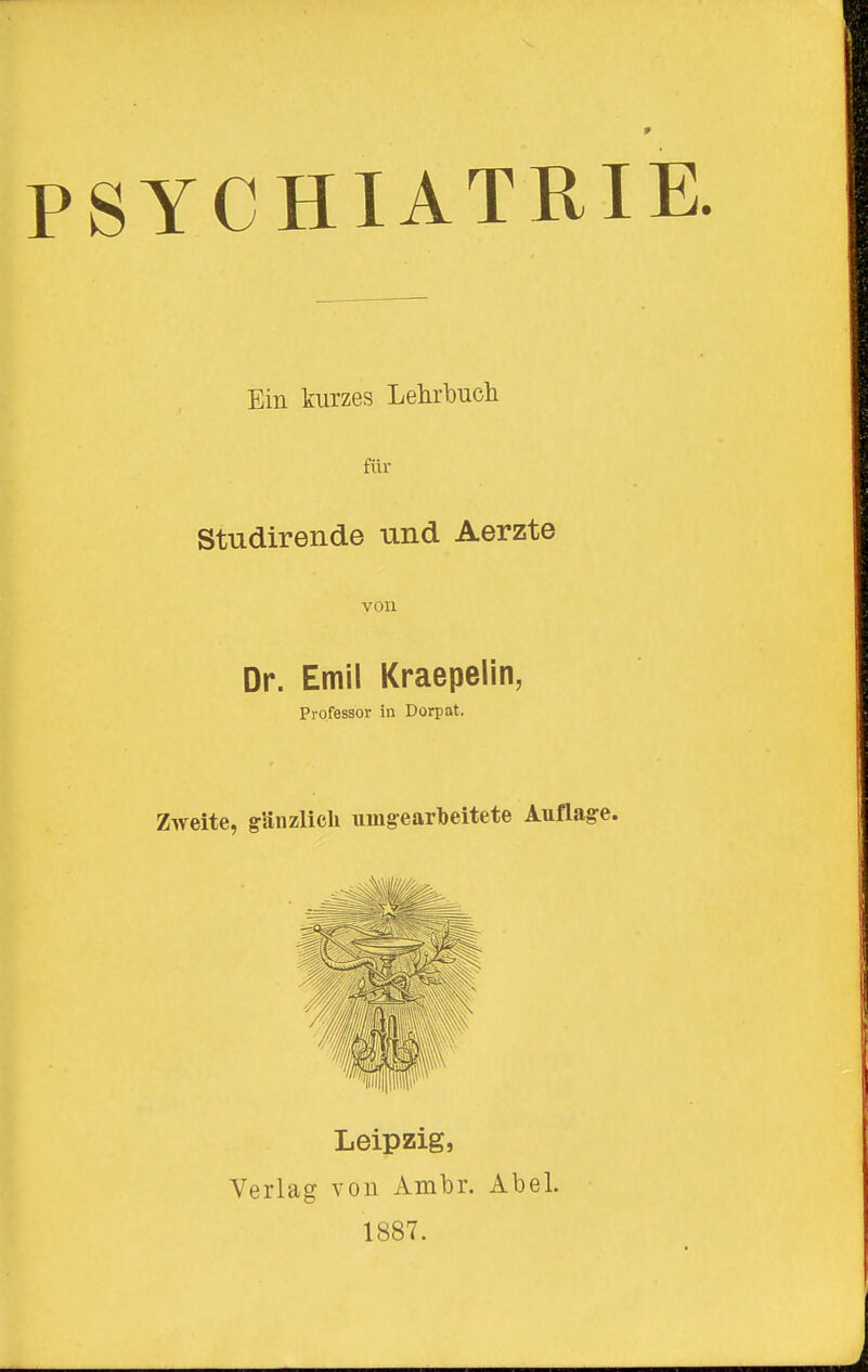 Ein kurzes Lehrbuch für Studirende und Aerzte von Dr. Emil Kraepelin, Professor in Dorpat. Zweite, gänzlich umgearbeitete Auflage. Leipzig, Verlag von Ambr. Abel. 1887.