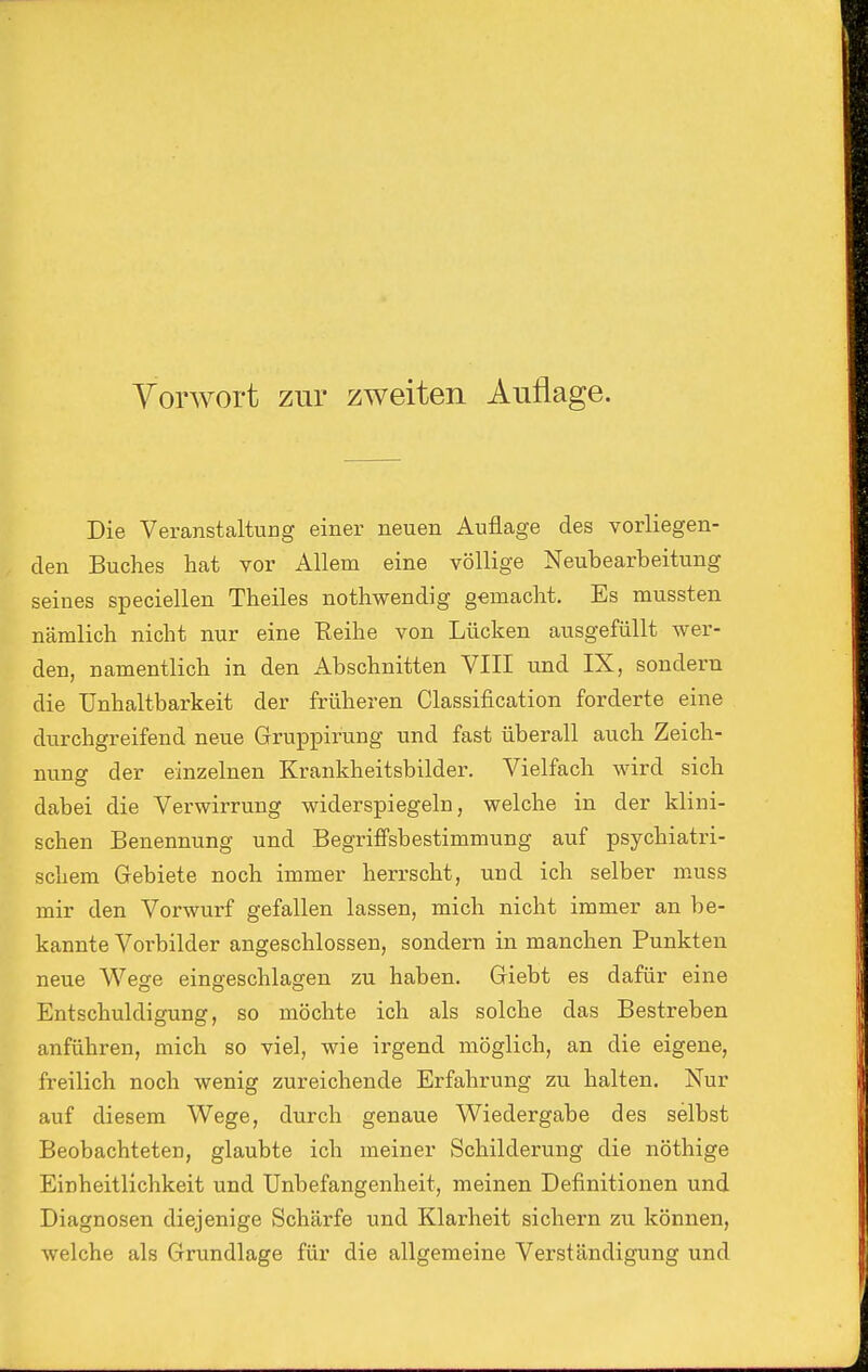 Vorwort zur zweiten Auflage. Die Veranstaltung einer neuen Auflage des vorliegen- den Buches hat vor Allem eine völlige Neubearbeitung seines speciellen Theiles nothwendig gemacht. Es mussten nämlich nicht nur eine Reihe von Lücken ausgefüllt wer- den, namentlich in den Abschnitten VIII und IX, sondern die Unhaltbarkeit der früheren Classification forderte eine durchgreifend neue Gruppirung und fast überall auch Zeich- nung der einzelnen Krankheitsbilder. Vielfach wird sich dabei die Verwirrung widerspiegeln, welche in der klini- schen Benennung und Begriffsbestimmung auf psychiatri- schem Gebiete noch immer herrscht, und ich selber muss mir den Vorwurf gefallen lassen, mich nicht immer an be- kannte Vorbilder angeschlossen, sondern in manchen Punkten neue Wege eingeschlagen zu haben. Giebt es dafür eine Entschuldigung, so möchte ich als solche das Bestreben anführen, mich so viel, wie irgend möglich, an die eigene, freilich noch wenig zureichende Erfahrung zu halten. Nur auf diesem Wege, durch genaue Wiedergabe des selbst Beobachteten, glaubte ich meiner Schilderung die nöthige Einheitlichkeit und Unbefangenheit, meinen Definitionen und Diagnosen diejenige Schärfe und Klarheit sichern zu können, welche als Grundlage für die allgemeine Verständigung und