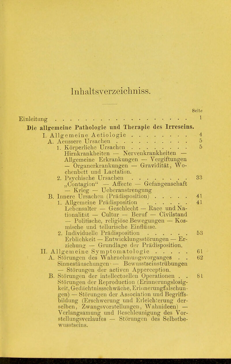 Inhaltsverzeiclmiss. Seite 1 Einleitung Die allgemeine Patholog-ie und Therapie des Irreseins I. Allgemeine Aetiologie A. Aeussere Ursachen 1. Körperliche Ursachen Hirnkrankheiten — Nervenkrankheiten — Allgemeine Erkrankungen — Vergiftungen — Organerkrankungen — Gravidität, Wo- chenbett und Lactation. 2. Psychische Ursachen „Contagion — Aflfecte — Gefangenschaft — Krieg — Ucberanstrengung B. Innere Ursachen (Prädisposition) 1. Allgemeine Prädisposition Lebensalter — Geschlecht — Eace und Na- tionalität — Cultur — Beruf — Civilstand — Politische, religiöse Bewegungen — Kos- mische und tellui'ische Einflüsse. 2. Individuelle Prädisposition Erblichkeit — Entwicklungsstörungen — Er- ziehung — Grundlage der Prädisposition. II. Allgemeine Symptomatologie A. Störungen des Wahrnehnmngsvorganges . . Sinnestäuschungen — Bewusstseinstrübungen — Störungen der activcn Apperception. B. Störungen der intellectuellen Operationen . . Störungen der Reproduction (Erinnerungslosig- keit, Gedächtnissschwäche, Erinnerungfalschun- gen) — Störungen der Association und Begriffs- bildung (Erschwerung und Erleichterung der- 4 5 5 33 41 41 53 61 62 8L