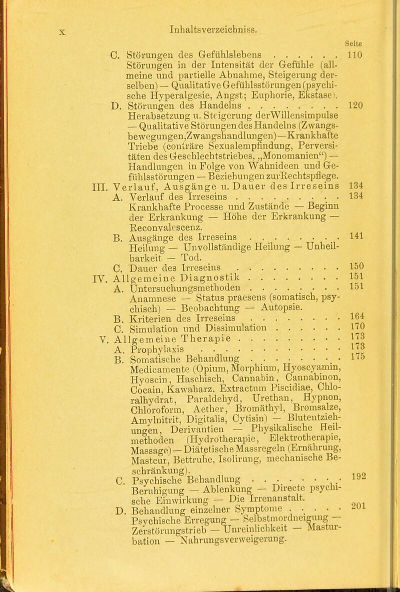 Seite C. Störungen des Gefühlslebens 110 Störungen in der Intensität der Gefühle (all- meine und partielle Abnahme, Steigerung der- selben) — Qualitative Gefühlsstörungen (psychi- sche Hyperalgesie, Angst; Euphorie, Ekstasei. D. Störungen des Handelns 120 Herabsetzung u. St( igcrung derWillensimpulse — Qualitative Störungen des Handelns (Zwangs- bewegungenjZwaugsnandlungen)—Krankhafte Triebe (conträre Sexualempfindung, Perversi- täten des Geschlechtstriebes, „Monomanien) — Handlungen in Folge von Wahnideen und Ge- fühlsstörungen — Beziehungen zurRechtspflege. in. Verlauf, Ausgänge u. Dauer des Irreseins 134 A. Verlauf des Irreseins . 134 Krankhafte Processe und Zustände — Beginn der Erkrankung — Höhe der Erkrankung — Reconvalcscenz. B. Ausgänge des Irreseins 141 Heilung — Unvollständige Heilung — Unheil- barkeit — Tod. C. Dauer des Irreseins 150 IV. Allgemeine Diagnostik 151 A. Untersuchungsmethodeu 151 Anamnese — Status praesens (somatisch, psy- chisch) — Beobachtung — Autopsie. B. Kriterien des Irreseins 164 C. Simulation und Dissimulation 170 V. Allgemeine Therapie l^S A. Prophylaxis JJJ B. Somatische Behandlung 1<5 Medicamente (Opium, Morphium, Hyoscyamin, Hyoscin, Haschisch, Cannabin, Cannabmon, Cocain, Kawaharz. Extractum Piscidiae, Chlo- ralhydrat, Paraldehyd, Urethan, Hypnon, Chloroform, Aether, Bromäthyl, Bromsalze, Amylnitrit, Digitalis, Cytisin) — Blutentzieh- ungen, Derivantien — Physikalische Heil- methoden (Hydrotherapie, Elektrotherapie, Massage) — Diätetische Massregeln (Ernährung, Mastcur, Bettruhe, Isolirung, mechanische Be- schränkung). C. Psychische Behandlung , .• ^^'^ Beruhigung — Ablenkung — Directe psychi- sche Einwirkung — Die Irrenanstalt. D. Behandlung einzelner Symptome ..... -Ui Psychische Erregung - Selbstmordneigung - Zerstörungstrieb — Unreinlichkeit — Mastur- bation — Nahrungsverweigerung.