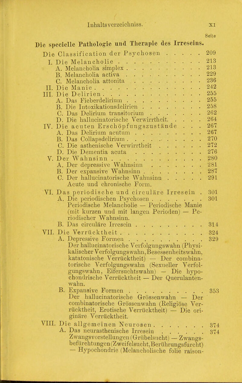 Seile Die specielle Pathologie und Therapie des Irreseins. Die Classification der Psychosen 209 I. Die Melancholie 213 A. Melancholia simplex 213 B. Melancholia activa 229 C. Melancholia attonita 236 II. Die Manie 242 III. Die Delirien 255 A. Das Fieberdelirium 255 B. Die Intoxikationsdelirien 258 C. Das Delirium transitorium 262 D. Die hallucinatorische Verwirrtheit 264 IV. Die acuten Erschöpfungszustände . . . 267 A. Das Delirium acutum 267 B. Das CoUapsdelirium 270 C. Die asthenische Verwirrtheit 272 D. Die Dementia acuta 276 V. Der Wahnsinn 280 A. Der depressive Wahnsinn 281 B. Der expansive Wahnsinn 287 C. Der hallucinatorische Wahnsinn 291 Acute und chronische Form. VI. Das periodische und circuläre Irresein . 301 A. Die periodischen Psychosen 301 Periodische Melancholie — Periodische Manie (mit kurzen und mit langen Perioden) — Pe- riodischer Wahnsinn. B. Das circuläre Irresein 314 VII. Die Verrücktheit 324 A. Depressive Formen 329 Der hallucinatorische Verfolgungswahn (Physi- kalischer Verfolgungswahn, Besessenheitswahn, katatonische Verrücktheit) — Der combina- torische Verfolgungswahn (Sexueller Verfol- gungswahn, Eifersuchtswahu) — Die hypo- chondrische Verrücktheit — Der Querulanten- wahn. B. Expansive Formen 353 Der hallucinatorische Grössenwahn — Der combinatorische Grössenwahn (Religiöse Ver- rücktheit, Erotische Verrücktheit) — Die ori- ginäre Verrücktheit. VIII. Die allgemeinen Neurosen 374 A. Das neurasthenische Irresein 374 Zwangsvorstellungen (Grübelsncht) — Zwangs- befürchtungcn(Zweifelsucht,Berührungsfurclit) — Hypochondrie (Melancholische folie raison-