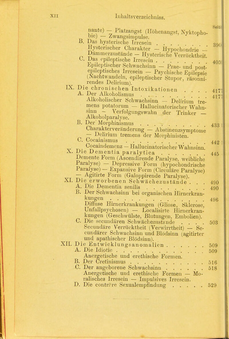. , ^, Seit, nante) - Platzangst (Ilöhenangst, Xyktopho- bie) — Zwangsimpulse. B. Das hysterische Irresein Hysterischer Charakter — Hypochondri 390 Dämmerzustände - Hysterische Verrücktheit Das epileptische Irresein 405 Epileptischer Schwachsinn — Prae- und post- epileptisches Irresein - Psychische Epilepsie (Nacht\vandeln, epileptischer Stupor, räsonni- rendes DeliriumJ. IX. Die chronischen Intoxikationen ... 417 A. Der Alkoholismus ! ' 417 Alkoholischer Schwachsinn — Delirium tre- mens potatorum — Hallucinatorischer Wahn- ^A?,, ~ Verfolgungswahn der Trinker — Alkoholparalyse. B. Der Morphinismus 433 Charakterveränderung — Abstinenzsymptome — Delirium tremens der Morijhinisten. C. Cocainismus 442 V T^- -HallucinatorischerWahnsinn! X. Die Dementia paralytica 445 Demente Form (Ascendirende Paralyse, weibliche Paralyse) — Depressive Form (hypochondrische Paralyse) — Expansive Form (Circuläre Paralyse) — Agitirte Form (Galoppirende Paralyse). XI. Die erworbenen Schwächezustände ... 490 A. Die Dementia senilis 490 B. Der Schwachsinn bei organischen Hirnerkran- SS^^ TT-. 496 Diöuse Hmierkrankungen (Gliose, Sklerose, Unfallpsychosen) — Localisirte Hirnerkran- kungen (Geschwülste, Blutungen, Embolien). C. Die secuudären Schwächezustande .... 503 Secuudäre Verrücktheit (Verwirrtheit) — Se- cundärer Schwachsinn und Blödsinn (agitirter und apathischer Blödsinn). XII. Die Entwicklungsanoraalien 509 A. Die Idiotie 509 Anergetische und erethische Formen, B. Der Cretinismus 516 C. Der angeborene Schwachsinn 518 Anergetische und erethische Formen — Mo- ralisches Irresein — Impulsives Irresein. D. Die contif re Sexualempfindung 529