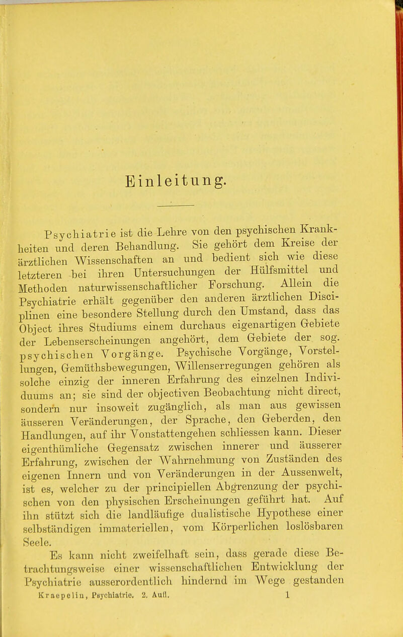 Einleitung. Psychiatrie ist die Lehre von den psychischen Krank- heiten und deren Behandkmg. Sie gehört dem Kreise der ärztlichen Wissenschaften an und bedient sich wie diese letzteren bei ihren Untersuchungen der Hülfsmittel und Methoden naturwissenschaftlicher Forschung. Allem die Psychiatrie erhält gegenüber den anderen ärztlichen Disci- plinen eine besondere Stellung durch den Umstand, dass das Object ihres Studiums einem durchaus eigenartigen Gebiete der Lebenserscheinungen angehört, dem Gebiete der sog. psychischen Vorgänge. Psychische Vorgänge, Vorstel- lungen, Gemüthsbewegungen, Willenserregungen gehören als solche einzig der inneren Erfahrung des einzelnen Indivi- duums an; sie sind der objectiven Beobachtung nicht direct, sondern nur insoweit zugänglich, als man aus gewissen äusseren Veränderungen, der Sprache, den Geberden, den Handlungen, auf ihr Vonstattengehen schliessen kann. Dieser eigeuthümliche Gegensatz zwischen innerer und äusserer Erfahrung, zwischen der Wahrnehmung von Zuständen des eigenen Innern und von Veränderungen in der Aussenwelt, ist es, welcher zu der principiellen Abgrenzung der psychi- schen von den physischen Erscheinungen geführt hat. Auf ihn stützt sich die landläufige dualistische Hypothese einer selbständigen immateriellen, vom Körperlichen loslösbaren Seele. Es kann nicht zweifelhaft sein, dass gerade diese Be- trachtungsweise einer wissenschaftlichen Entwicklung der Psychiatrie ausserordentlich hindernd im Wege gestanden