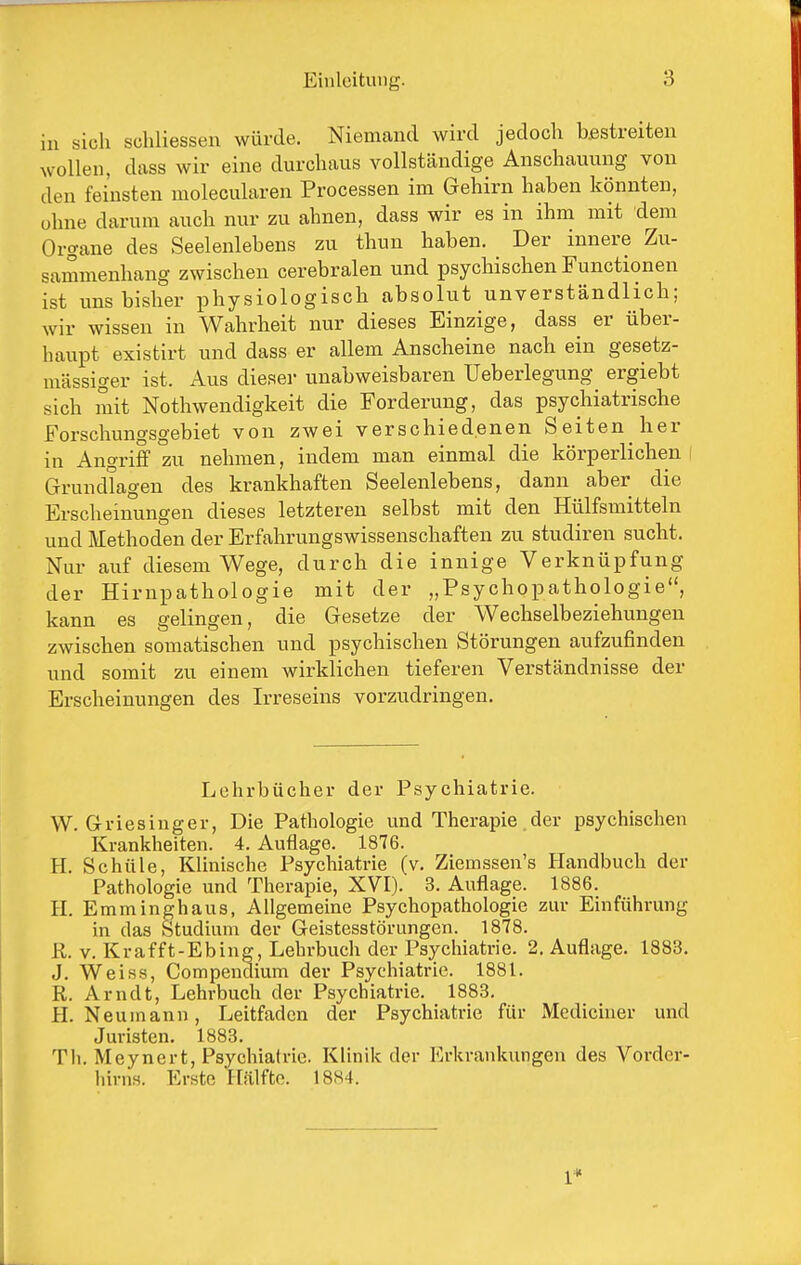 in sich schliessen würde. Niemand wird jedoch bestreiten wollen, dass wir eine durchaus vollständige Anschaming von den feinsten molecularen Processen im Gehirn haben könnten, ohne darum auch nur zu ahnen, dass wir es in ihm mit dem Organe des Seelenlebens zu thun haben. Der innere Zu- sammenhang zwischen cerebralen und psychischen Functionen ist uns bisher physiologisch absolut unverständlich; wir wissen in Wahrheit nur dieses Einzige, dass er über- haupt existirt und dass er allem Anscheine nach ein gesetz- mässiger ist. Aus dieser unabweisbaren Ueberlegung ergiebt sich mit Nothwendigkeit die Forderung, das psychiatrische Forschungsgebiet von zwei verschiedenen Seiten her in Angriff zu nehmen, indem man einmal die körperlichen i Grundlagen des krankhaften Seelenlebens, dann aber die Erscheinungen dieses letzteren selbst mit den Hülfsmitteln und Methoden der Erfahrungswissenschaften zu studiren sucht. Nur auf diesem Wege, durch die innige Verknüpfung der Hirnpathologie mit der „Psychopathologie, kann es gelingen, die Gesetze der Wechselbeziehungen zwischen somatischen und psychischen Störungen aufzufinden und somit zu einem wirklichen tieferen Verständnisse der Erscheinungen des Irreseins vorzudringen. Lehrbücher der Psychiatrie. W. Griesinger, Die Pathologie und Therapie der psychischen Krankheiten. 4. Auflage. 1876. H. Schule, Klinische Psychiatrie (v, Ziemssen's Handbuch der Pathologie und Therapie, XVI). 3. Auflage. 1886. H. Emminghaus, Allgemeine Psychopathologie zur Einführung in das Studium der Geistesstörungen. 1878. R. v. Krafft-Ebing, Lehrbuch der Psychiatrie. 2. Auflage. 1883. J. Weiss, Compendium der Psychiatrie. 1881. R. Arndt, Lehrbuch der Psychiatrie. 1883. H. Neumann, Leitfaden der Psychiatrie für Mediciner und Juristen. 1883. Th. Meynert, Psychiatrie. Klinik der Erkrankungen des Vorder- hirns. Erste Hälfte. 18S4. 1