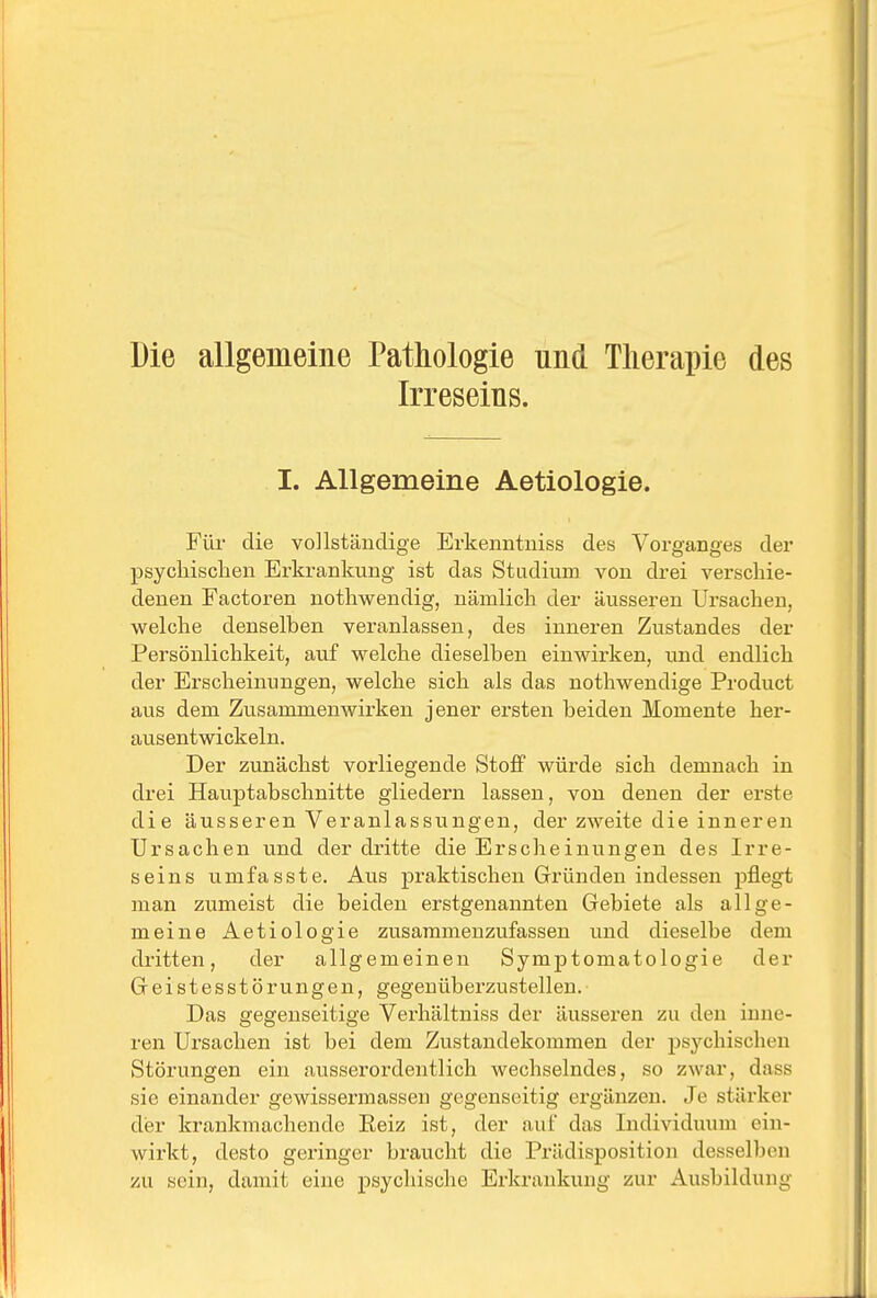 Die allgemeine Tathologie und Therapie des Irreseins. I. Allgemeine Aetiologie. Für die vollständige Erkenntuiss des Vorganges der psycliischen Erkrankung ist das Stadium von drei verschie- denen Factoren nothwendig, nämlich der äusseren Ursachen, welche denselben veranlassen, des inneren Zustandes der Persönlichkeit, auf welche dieselben einwirken, und endlich der Erscheinungen, welche sich als das nothwendige Product aus dem Zusammenwirken jener ersten beiden Momente her- ausentwickeln. Der zunächst vorliegende Stoff würde sich demnach in drei Hauptabschnitte gliedern lassen, von denen der erste die äusseren Veranlassungen, der zweite die inneren Ursachen und der dritte die Erscheinungen des Irre- seins umfasste. Aus praktischen Gründen indessen pflegt man zumeist die beiden erstgenannten Gebiete als allge- meine Aetiologie zusammenzufassen und dieselbe dem dritten, der allgemeinen Symptomatologie der Geistesstörungen, gegenüberzustellen. Das gegenseitige Verhältniss der äusseren zu den inne- ren Ursachen ist bei dem Zustandekommen der psychischen Störungen ein ausserordentlich wechselndes, so zwar, dass sie einander gewissermassen gegenseitig ergänzen. Je stärker der krankmachende Eeiz ist, der auf das Individuum ein- wirkt, desto geringer braucht die Prädisposition desselben zu sein, damit eine psychische Erkrankung zur Ausbildung