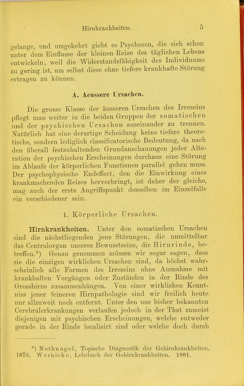 o-elange, und umgekehrt giebt es Psychosen, die sich schon Snter dem Einflüsse der kleinen Reize des täglichen Lebens entwickeln, weil die Widerstandsfähigkeit des Individuums zu gering ist, um selbst diese ohne tiefei-e krankhafte Störung ertragen zu können. A. Aeussere Ursachen. Die grosse Klasse der äusseren Ursachen des Irreseins pflegt man weiter in die beiden Gruppen der somatischen und der psychischen Ursachen auseinander zu trennen. Natürlich hat eine derartige Scheidung keine tiefere theore- tische, sondern lediglich classificatorische Bedeutung, da nach den überall festzuhaltenden Grundanschauungen jeder Alte- ration der psychischen Erscheinungen durchaus eine Störung im Ablaufe der körperlichen Functionen parallel gehen muss. Der psychophysische Endefi'ect, den die Einwirkung eines krankmachenden Eeizes hervorbringt, ist daher der gleiche, mag auch der erste Angriffspunkt desselben im Einzelfalle ein verschiedener sein. 1. Körperliche Ursachen. Hirnkrankheiten. Unter den somatischen Ursachen sind die nächstliegenden jene Störungen, die unmittelbar das Centraiorgan unseres Bewusstseins, die Hirnrinde, be- treffen.*) Genau genommen müssen wir sogar sagen, dass sie die einzigen wirklichen Ursachen sind, da höchst wahr- scheinlich alle Formen des Irreseins ohne Ausnahme mit krankhaften Vorgängen oder Zuständen in der Einde des Grosshirns zusammenhängen. Von einer wirklichen Kennt- niss jener feineren Hirnpathologie sind wir freilich heute nur allzuweit noch entfernt. Unter den uns bisher bekannten Cerebralerkrankungen verlaufen jedoch in der That zumeist diejenigen mit psychischen Erscheinungen, welche entweder gerade in der Rinde localisirt sind oder welche doch durch *) Nothnafrpl, Topischo Diagnostik der Gelnrnki-aiiklieiteu. 187!t. \V(!niickf!, Lßlirhncli dor Gehirnkrankheiten. 1881.