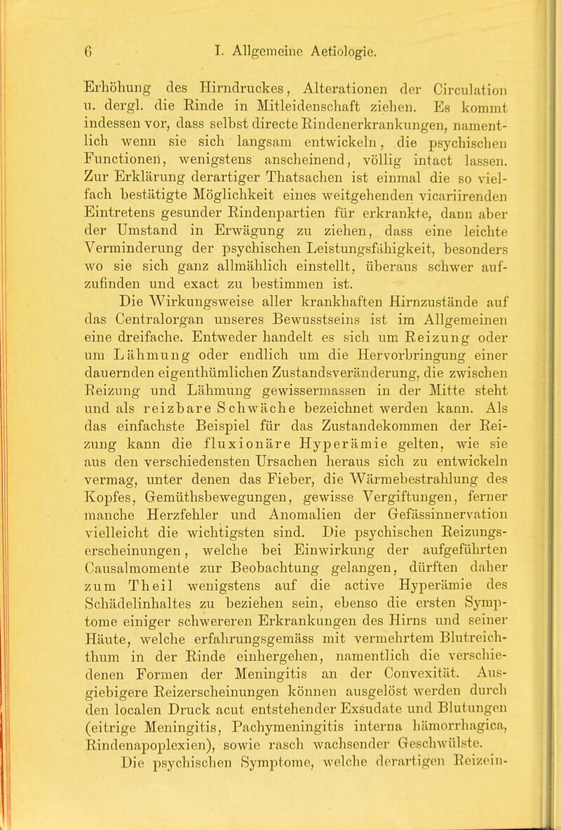 Erhöhung des Hirndruckes, Alterationen der Circulation u. dergl. die Einde in Mitleidenschaft ziehen. Es kommt indessen vor, dass selbst directe Rindenei'krankungen, nament- lich wenn sie sich langsam entwickeln, die psychischen Functionen, wenigstens anscheinend, völlig intact lassen. Zur Erklärung derartiger Thatsachen ist einmal die so viel- fach bestätigte Möglichkeit eines weitgehenden vicariirenden Eintretens gesunder Eindenpartien für erkrankte, dann aber der Umstand in Erwägung zu ziehen, dass eine leichte Verminderung der psychischen Leistungsfähigkeit, besonders wo sie sich ganz allmählich einstellt, überaus schwer auf- zufinden und exact zu bestimmen ist. Die Wirkungsweise aller krankhaften Hirnzustände auf das Centraiorgan unseres Bewusstseins ist im Allgemeinen eine dreifache. Entweder handelt es sich um Eeizung oder um Lähmung oder endlich um die Hervorbringung einer dauernden eigenthümlichen Zustandsveränderung, die zwischen Eeizung und Lähmung gewissermassen in der Mitte steht und als reizbare S chwäche bezeichnet werden kann. Als das einfachste Beispiel für das Zustandekommen der Eei- zung kann die fluxionäre Hyperämie gelten, wie sie aus den verschiedensten Ursachen heraus sich zu entwickeln vermag, unter denen das Fieber, die Wärmebestralilung des Kopfes, Gemüthsbewegungen, gewisse Vergiftungen, ferner manche Herzfehler und Anomalien der Gefässinnervation vielleicht die wichtigsten sind. Die psychischen Eeizungs- erscheinungen, welche bei Einwirkung der aufgeführten Causalmomente zur Beobachtung gelangen, dürften daher zum Theil wenigstens auf die active Hyperämie des Schädelinhaltes zu beziehen sein, ebenso die ersten Symp- tome einiger schwereren Erkrankungen des Hirns und seiner Häute, welche erfahrungsgemäss mit vermehrtem Blutreich- thum, in der Einde einhergehen, namentlich die verschie- denen Formen der Meningitis an der Convexität. Aus- giebigere Eeizerscheinungen können ausgelöst werden durch den localen Druck acut entstehender Exsudate und Blutungen (eitrige Meningitis, Pachymeningitis interna hämoi-rhagica, Eindenapoplexien), sowie rasch wachsender Geschwülste. Die psychischen Symptome, Avelche derartigen Eeizein-