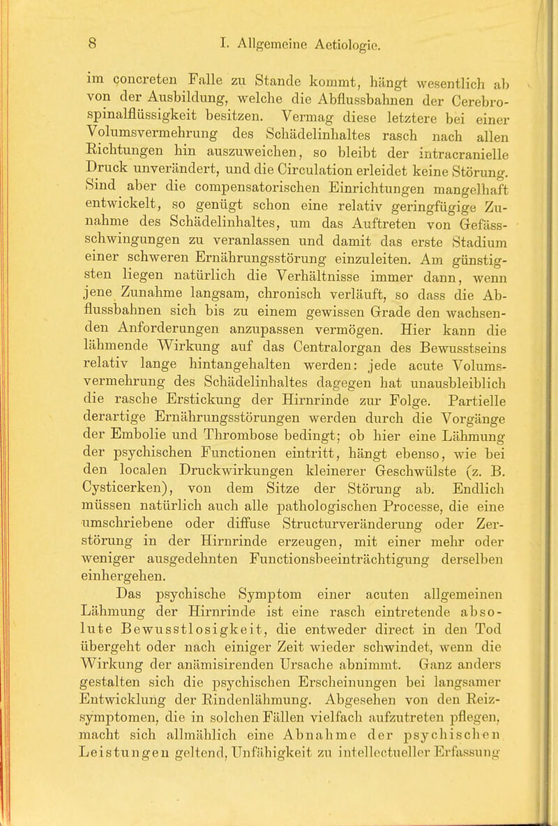 im concreten Falle zu Stande kommt, hängt wesentlich ab von der Ausbildung, welche die Abflussbahnen der Cerebro- spinalflüssigkeit besitzen. Vermag diese letztere bei einer Volumsvermehruug des Schädelinhaltes rasch nach allen Eichtungen hin auszuweichen, so bleibt der intracranielle Druck unverändert, und die Circulation erleidet keine Störung. Sind aber die compensatorischen Einrichtungen mangelhaft entwickelt, so genügt schon eine relativ geringfügige Zu- nahme des Schädelinhaltes, um das Auftreten von Gefäss- schwingungen zu veranlassen und damit das erste Stadium einer schweren Ernährungsstörung einzuleiten. Am günstig- sten liegen natürlich die Verhältnisse immer dann, wenn jene Zunahme langsam, chronisch verläuft, so dass die Ab- flussbahnen sich bis zu einem gewissen Grade den wachsen- den Anforderungen anzupassen vermögen. Hier kann die lähmende Wirkung auf das Centraiorgan des Bewusstseins relativ lange hintangehalten werden: jede acute Volums- vermehrung des Schädelinhaltes dagegen hat unausbleiblich die rasche Erstickung der Hirnrinde zur Folge. Partielle derartige Ernährungsstörungen werden durch die Vorgänge der Embolie und Thrombose bedingt; ob hier eine Lähmung der psychischen Functionen eintritt, hängt ebenso, wie bei den localen Druckwirkungen kleinerer Geschwülste (z. B. Cysticerken), von dem Sitze der Störung ab. Endlich müssen natürlich auch alle pathologischen Processe, die eine umschriebene oder diffuse Structurveränderung oder Zer- störung in der Hirnrinde ei'zeugen, mit einer mehr oder weniger ausgedehnten Functionsbeeinträchtigung derselben einhergehen. Das psychische Symptom einer acuten allgemeinen Lähmung der Hirnrinde ist eine rasch eintretende abso- lute Bewusstlosigkeit, die entweder direct in den Tod übergeht oder nach einiger Zeit wieder schwindet, wenn die Wirkung der anämisirenden Ursache abnimmt. Ganz anders gestalten sich die psychischen Erscheinungen bei langsamer Entwicklung der Rindenlähmung. Abgesehen von den Reiz- symptomen, die in solchen Fällen vielfach aufzutreten j)flegen, macht sich allmählich eine Abnahme der psychischen Leistungen geltend, Unfähigkeit zu intellectueller Erfassung