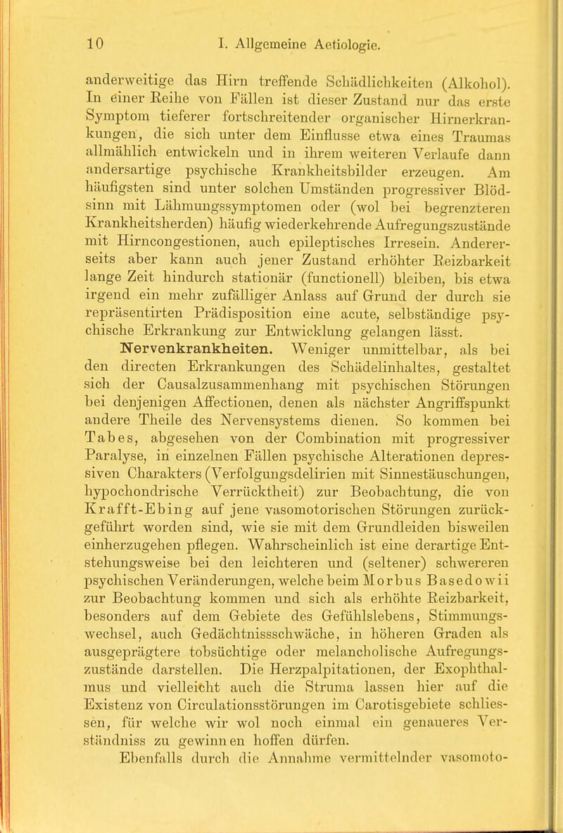 anderweitige das Hirn treffende Schädlichkeiten (Alkohol). In einer Eeihe von Fällen ist dieser Zustand nur das erste Symptom tieferer fortschreitender organischer Hirnerkran- kungen, die sich unter dem Einflüsse etwa eines Traumas allmählich entwickeln und in ihrem weiteren Verlaufe dann andersartige psychische Krankheitsbilder erzeugen. Am häufigsten sind unter solchen Umständen progressiver Blöd- sinn mit Lähmungssymptomen oder (wol bei begrenzteren Krankheitsherden) häufig wiederkehrende Aufregungszustände mit Hirncongestionen, auch epileptisches Irresein. Anderer- seits aber kann auch jener Zustand erhöhter Beizbarkeit lange Zeit hindurch stationär (functionell) bleiben, bis etwa irgend ein mehr zufälliger Anlass auf Grund der durch sie repräsentirten Prädisposition eine acute, selbständige psy- chische Erkrankung zur Entwicklung gelangen lässt. Nervenkrankheiten. Weniger unmittelbar, als bei den directen Erkrankungen des Schädelinhaltes, gestaltet sich der Causalzusammenhang mit psychischen Störungen bei denjenigen Affectionen, denen als nächster Angriffspunkt andere Theile des Nervensystems dienen. So kommen bei Tabes, abgesehen von der Combination mit progressiver Paralyse, in einzelnen Fällen psychische Alterationen depres- siven Charakters (Verfolgungsdelirien mit Sinnestäuschungen, hypochondrische Verrücktheit) zur Beobachtung, die von Kr äfft-Ebing auf jene vasomotorischen Störungen zurück- geführt worden sind, wie sie mit dem Grundleiden bisweilen einherzugehen pflegen. Wahrscheinlich ist eine derartige Ent- stehu.ngswei8e bei den leichteren und (seltener) schwereren psychischen Veränderungen, welche beim Morbus Basedow ii zur Beobachtung kommen und sich als erhöhte Reizbarkeit, besonders auf dem Gebiete des Gefühlslebens, Stimraungs- Avechsel, auch Gedächtnissschwäche, in höheren Graden als ausgeprägtere tobsüchtige oder melancholische Aufregungs- zustände darstellen. Die HerzjDalpitationen, der Exophthal- mus und vielleicht auch die Struma lassen hier auf die Existenz von Circulationsstörungen im Carotisgebiete schlies- sen, für welche wir wol noch einmal ein genaueres Ver- ständniss zu gewinnen hoffen dürfen. Ebenfalls durch die Annahme vermittelnder vasomoto-