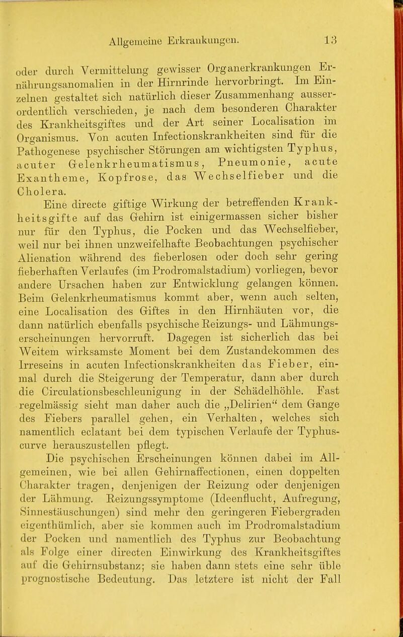 oder cliu-cli Veruiittelung gewisser Organerkrankungen Er- nälirungsanonialien in der Hirnrinde hervorbringt. Im Ein- zelnen gestaltet sich natürlich dieser Zusammenhang ausser- ordentlich verschieden, je nach dem besonderen Charakter des Krankheitsgiftes und der Art seiner Localisation im Organismus. Von acuten Infectionskrankheiten sind für die Pathogenese psychischer Störungen am wichtigsten Typhus, acuter Grelenkrheumatismus, Pneumonie, acute Exan theme, Kopfrose, das Wechselfieber und die Cholera. Eine directe giftige Wirkung der betreffenden Krank- heitsgifte auf das Gehirn ist einigermassen sicher bisher nur für den Typhus, die Pocken und das Wechselfieber, weil nur bei ihnen unzweifelhafte Beobachtungen psychischer Alienation während des fieberlosen oder doch sehr gering fieberhaften Verlaufes (im Prodromalstadium) vorliegen, bevor andere Ursachen haben zur Entwicklung gelangen können. Beim Gelenkrheumatismus kommt aber, wenn auch selten, eine Localisation des Giftes in den Hirnhäuten vor, die dann natürlich ebenfalls psychische Eeizungs- und Lähmungs- erscheinungen hervorruft. Dagegen ist sicherlich das bei Weitem wirksamste Moment bei dem Zustandekommen des Irreseins in acuten Infectionskrankheiten das Fieber, ein- mal durch die Steigerung der Temperatur, dann aber durch die Circulationsbeschleunigung in der Schädelhöhle. Fast regelmässig sieht man daher auch die „Delirien dem Gange des Fiebers parallel gehen, ein Verhalten, welches sich namentlich eclatant bei dem typischen Verlaufe der Typhus- curve herauszustellen pflegt. Die psychischen Erscheinungen können dabei im All- gemeinen, wie bei allen Gehirnaffectionen, einen doppelten Charakter tragen, denjenigen der Reizung oder denjenigen der Lähmung. Eeizungssymptome (Ideenflucht, Aufregung, Sinnestäuschungen) sind mehr den geringeren Fiebergraden eigenthümlich, aber sie kommen auch im Prodromalstadium der Pocken und namentlich des Typhus zur Beobachtung als Folge einer directen Einwirkung des Krankheitsgiftes auf die Gehirnsubstanz; sie haben dann stets eine sehr üble prognostische Bedeutung. Das letztere ist nicht der Fall