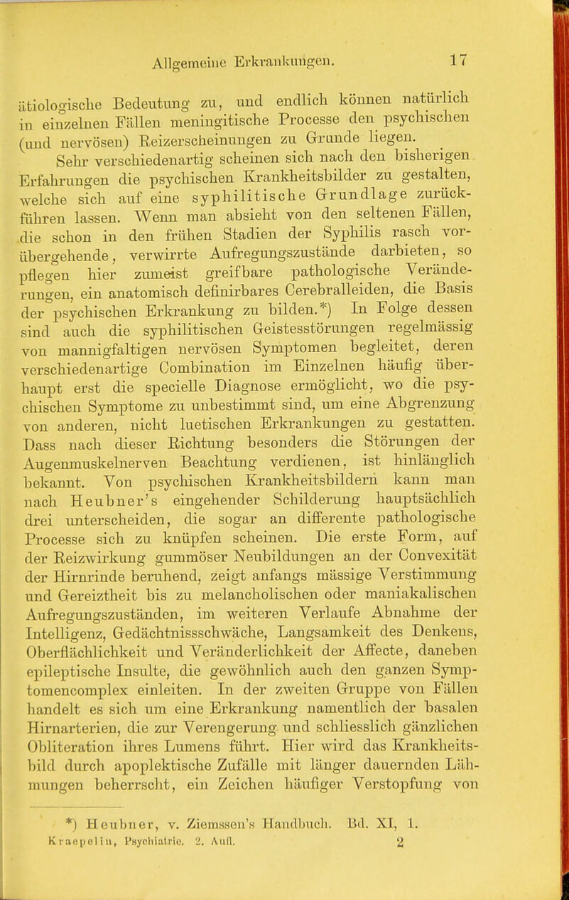 ätiologische Bedeutung zu, und endlich können natürlich in einzelneu Fällen meningitische Processe den psychischen (und nervösen) Reizerscheinungen zu Grruude liegen. Sehr verschiedenartig scheinen sich nach den bisherigen Erfahrungen die psychischen Krankheitshilder zu gestalten, welche sich auf eine syphilitische Grundlage zurück- führen lassen. Wenn man absieht von den seltenen Fällen, die schon in den frühen Stadien der Syphilis rasch vor- übergehende, verwirrte Aufregungszustände darbieten, so IDfleg^n hier zumeist greifbare pathologische Verände- rungen, ein anatomisch definirbares Cerebralleiden, die Basis der'^psychischen Erkrankung zu bilden.*) In Folge dessen sind auch die syphilitischen Geistesstörungen regelmässig von mannigfaltigen nervösen Symptomen begleitet, deren verschiedenartige Combination im Einzelnen häufig über- haupt erst die specielle Diagnose ermöglicht, wo die psy- chischen Symptome zu unbestimmt sind, um eine Abgrenzung von anderen, nicht luetischen Erkrankungen zu gestatten. Dass nach dieser Eichtung besonders die Störungen der Augenmuskelnerven Beachtung verdienen, ist hinlänglich bekannt. Von psychischen Krankheitsbilderh kann man nach Heubner's eingehender Schilderung hauptsächlich drei unterscheiden, die sogar an differente pathologische Processe sich zu knüpfen scheinen. Die erste Form, auf der Reizwirkung gummöser Neubildungen an der Convexität der Hirnrinde beruhend, zeigt anfangs mässige Verstimmung und Gereiztheit bis zu melancholischen oder maniakalischen Aufregungszuständen, im weiteren Verlaufe Abnahme der Intelligenz, Gedächtnissschwäche, Langsamkeit des Denkens, Oberflächlichkeit und Veränderlichkeit der Affecte, daneben epileptische Insulte, die gewöhnlich auch den ganzen Symp- tomencomplex einleiten. In der zweiten Gruppe von Fällen handelt es sich um eine Erkrankung namentlich der basalen Hirnarterien, die zur Verengerung und schliesslich gänzlichen Obliteration ihres Lumens führt. Hier wird das Krankheits- bild durch apoplektische Zufälle mit länger dauernden Läh- mungen beherrscht, ein Zeichen häufiger Verstopfung von *) Hcu})ner, v. Ziemsson's Handlnicli. Bd. XI, 1. Kvaepeliii, I'Hycliialric. 2. Aull. 2