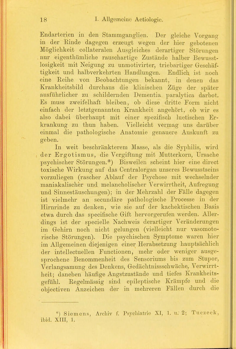 Endarterien in den Stammganglien. Der gleiche Vorgang in der Rinde dagegen erzeugt wegen der hier gebotenen Möglichkeit collateralen Ausgleiches derartiger Störungen nur eigenthümliche rauschartige Zustände halber Bewusst- losigkeit mit Neigung zu unmotivirter, triebartiger Geschäf- tigkeit und halbverkehrten Handlungen. Endlich ist noch eine Reihe von Beobachtungen bekannt, in denen das Krankheitsbild durchaus die klinischen Züge der später ausführlicher zu schildernden Dementia paralytica darbot. Es muss zweifelhaft bleiben, ob diese dritte Form nicht einfach der letztgenannten Krankheit angehört, ob wir es also dabei überhaupt mit einer sj)ezifisch luetischen Er- krankung zu thun haben. Vielleicht vermag uns darüber einmal die pathologische Anatomie genauere Auskunft zu geben. In weit beschränkterem Masse, als die Syphilis, wird der Ergotismus, die Vergiftung mit Mutterkorn, Ursache psychischer Störungen.*) Bisweilen scheint hier eine direct toxische Wirkung auf das Centraiorgan unseres Bewusstseins vorzuliegen (rascher Ablauf der Psychose mit wechselnder maniakalischer und melancholischer Verwirrtheit, Aufregung und Sinnestäuschungen); in der Mehrzahl der Fälle dagegen ist vielmehr an secundäre pathologische Processe in der Hirnrinde zu denken, wie sie auf der kachektischen Basis etwa durch das specifische Grift hervorgerufen werden. Aller- dings ist der specielle Nachweis derartiger Veränderungen im Grehirn noch nicht gelungen (vielleicht nur vasomoto- rische Störungen). Die josychischen Symptome waren hier im Allgemeinen diejenigen einer Herabsetzung hauptsächlich der intellectuellen Functionen, mehr oder Aveniger ausge- sprochene Benommenheit des Sensoriums bis zum Stupor, Verlangsamung des Denkens, Gredächtnissschwäche, Verwirrt- heit; daneben häufige Angstzustände und tiefes Krankheits- gefühl. Regelmässig sind epileptische Krämpfe und die objectiven Anzeichen der in mehreren Fällen durcli die *) Siemens, Archiv i. ]'.syclii;i1ri(i XI, 1. u. 2; Tuczock, ibid. XIII, ].
