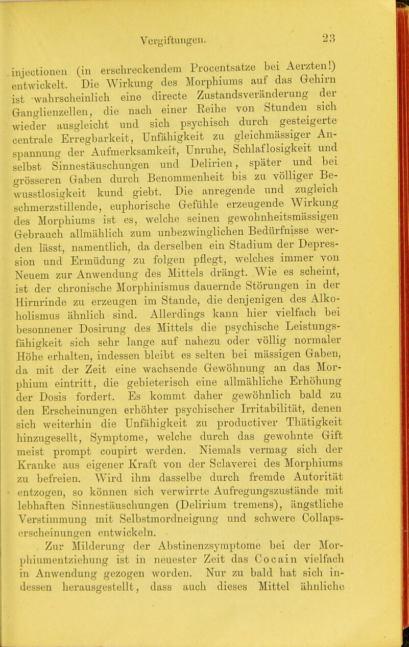 injectionen (in erschreckendem Procentsatze bei Aevzten!) entwickelt. Die Wirkung des Morphiums auf das Gehirn ist -wahrscheinlich eine directe Zustandsveränderung der Ganglienzellen, die nach einer Reihe von Stunden sich wieder ausgleicht und sich psychisch durch gesteigerte centrale Erregbarkeit, Unfähigkeit zu gleichmässiger An- spannung der Aufmerksamkeit, Unruhe, Schlaflosigkeit und selbst Sinnestäuschungen und Delirien, später und bei grösseren Gaben durch Benommenheit bis zu völliger Be- wusstlosigkeit kund giebt. Die anregende und zugleich schmerzstillende, euphorische Gefühle erzeugende Wirkung des Morphiums ist es, welche seinen gewohnheitsmässigen Gebrauch allmählich zum unbezwinglichen Bedürfnisse wer- den lässt, namentlich, da derselben ein Stadium der Depres- sion und Ermüdung zu folgen pflegt, welches immer von Neuem zur Anwendung des Mittels drängt. Wie es scheint, ist der chronische Morphinismus dauernde Störungen in der Hirnrinde zu erzeugen im Stande, die denjenigen des Alko- holismus ähnlich sind. Allerdings kann hier vielfach bei besonnener Dosirung des Mittels die psychische Leistungs- fähigkeit sich sehr lange auf nahezu oder völlig normaler Höhe erhalten, indessen bleibt es selten bei mässigen Gaben, da mit der Zeit eine wachsende Gewöhnung an das Mor- phium eintritt, die gebieterisch eine allmähliche Erhöhung der Dosis fordert. Es kommt daher gewöhnlich bald zu den Erscheinungen erhöhter psychischer Irritabilität, denen sich weiterhin die Unfähigkeit zu productiver Thätigkeit hinzugesellt, Symptome, welche durch das gewohnte Gift meist prompt coupirt werden. Niemals vermag sich der Kranke aus eigener Kraft von der Sclaverei des Morphiums zu befreien. Wird ihm dasselbe durch fremde Autorität entzogen, so können sich verwirrte Aufregungszustände mit lebhaften Sinnestäuschungen (Delirium tremens), ängstliche Verstimmung mit Selbstmordneigung und schwere Collaps- (irscheinungen entwickeln. , Zur Milderung der Abstinenzsymptome bei der Mor- pliiumentziehung ist in neuester Zeit das Cocain vielfach in Anwendung gezogen worden. Nur zu bald hat sich in- dessen herausgestellt, dass auch dieses Mittel ähnliche