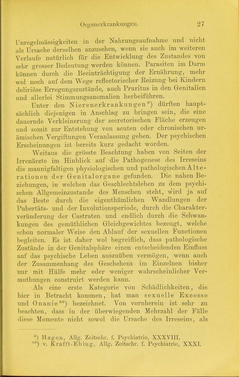 LJuregehnüssigkeiten iu der Nahrungsaufnahme und nicht als Ursache derselben anzusehen, wenn sie auch im weiteren Verlaufe natürlich für die Entwicklung des Zustandes von sehr grosser Bedeutung werden können. Parasiten im Darm können durch die Beeinträchtigung der Ernährung, _ mehr wol noch auf dem Wege reflectorischer Eeizuug bei Kindern deliriöse Erregungszustände, auch Pruritus in den Genitalien und allerlei Stimmungsanomalien herbeiführen. Unter den Nierenerkrankungen*) dürften haupt- sächlich diejenigen in Anschlag zu bringen sein, die eine dauernde Verkleinerung der' secretorischen Fläche erzeugen und somit zur Entstehung von acuten oder chronischen ur- ämischen Vergiftungen Veranlassung geben. Der psychischen Erscheinungen ist bereits kurz gedacht worden. Weitaus die grösste Beachtung haben von Seiten der Irrenärzte im Hinblick auf die Pathogenese des Irreseins die mannigfaltigen physiologischen und pathologischen Alte- rationen der Genitalorgane gefunden. Die nahen Be- ziehungen, in welchen das Geschlechtsleben zu dem psychi- schen Allgemeinzustande des Menschen steht, wird ja auf das Beste durch die eigenthümlichen Wandlungen der Pubertäts- und der Involutionsperiode, durch die Charakter- veränderung der Castraten und endlich durch die Schwan- kungen des gemüthlichen Gleichgewichtes bezeugt, welche, schon normaler Weise den Ablauf der sexuellen Functionen begleiten. Es ist daher wol begreiflich, dass pathologische Zustände in der Genitalsphäre einen entscheidenden Einfluss auf das psychische Leben auszuüben vermögen, wenn auch der Zusammenhang des Geschehens im Einzelnen bisher nur mit Hülfe mehr oder weniger wahx'scheinlicher Ver- muthungen construirt werden kann. Als eine erste Kategorie von Schädlichkeiten, die hier in Betracht kommen, hat man sexuelle Excesse und Onanie**) bezeichnet. Von voi'nherein ist sehr zu beachten, dass in der überwiegenden Mehrzahl der Fälle diese Momente nicht sowol die Ursache des Irreseins, als *) Hagen, Allj?. Zeitschr. f. P.sy«l>iatrie, XXXVIII. ^*) V. Krafft-Ebiug, Aljg. Zeitschr. f. Psychiatrie, XXXI.