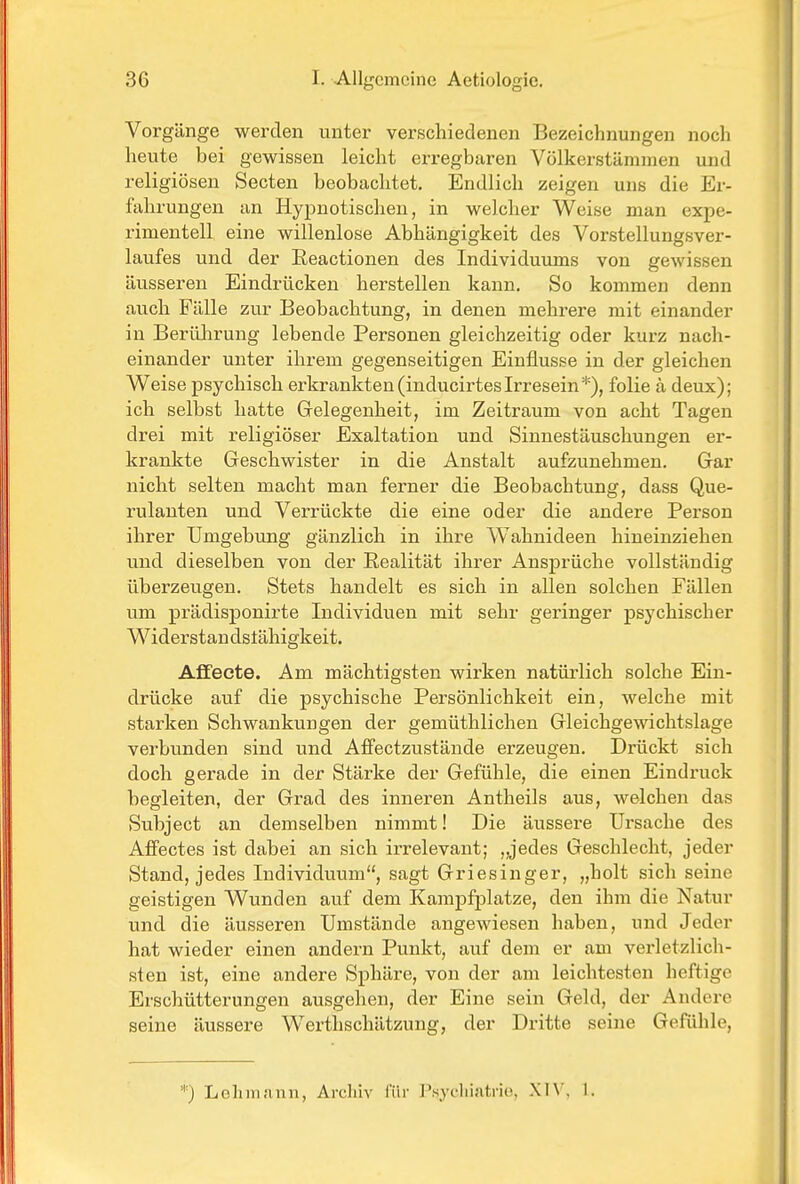 Vorgänge werden unter verschiedenen Bezeichnungen noch heute bei gewissen leicht erregbaren Völkerstämmen und religiösen Secten beobachtet. Endlich zeigen uns die Er- fahrungen an Hypnotischen, in welcher Weise man expe- rimentell eine willenlose Abhängigkeit des Vorstellungsver- laufes und der Eeactionen des Individuums von gewissen äusseren Eindrücken herstellen kann. So kommen denn auch Fälle zur Beobachtung, in denen mehrere mit einander in Berührung lebende Personen gleichzeitig oder kurz nach- einander unter ihrem gegenseitigen Einflüsse in der gleichen Weise psychisch erkrankten(inducirtesIrresein*), folie ä deux); ich selbst hatte Gelegenheit, im Zeitraum von acht Tagen drei mit religiöser Exaltation und Sinnestäuschungen er- krankte Geschwister in die Anstalt aufzunehmen. Gar nicht selten macht man ferner die Beobachtung, dass Que- rulanten und Verrückte die eine oder die andere Person ihrer Umgebung gänzlich in ihre Wahnideen hineinziehen und dieselben von der Eealität ihrer Ansprüche vollständig überzeugen. Stets handelt es sich in allen solchen Fällen um prädisponirte Individuen mit sehr geringer psychischer Widerstan dstähigkeit. Affecte. Am mächtigsten wirken natürlich solche Ein- drücke auf die psychische Persönlichkeit ein, welche mit stai-ken Schwankungen der gemüthlichen Gleichgewichtslage verbunden sind und Affectzustände erzeugen. Drückt sich doch gerade in der Stärke der Gefühle, die einen Eindruck begleiten, der Grad des inneren Antheils aus, welchen das Subject an demselben nimmt! Die äussere Ursache des Afifectes ist dabei an sich irrelevant; „jedes Geschlecht, jeder Stand, jedes Individuum, sagt Griesinger, „holt sich seine geistigen Wunden auf dem Kampfplatze, den ihm die Natur und die äusseren Umstände angewiesen haben, und Jeder hat wieder einen andern Punkt, auf dem er am verletzlich- sten ist, eine andere Sphäre, von der am leichtesten heftige Erschütterungen ausgehen, der Eine sein Geld, der Andere seine äussere Werthschätzung, der Dritte seine Gefühle, *) LehiviJinn, Archiv für J'.sycliiatrie, XIV, 1.