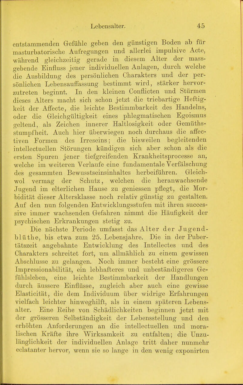 entstammenden Grefühle geben den günstigen Boden ab für masturbatorisclie Aufregungen und allerlei impulsive Acte, wälu-end gleichzeitig gerade in diesem Alter der mass- gebende Einfluss jener individuellen Anlagen, durch welche die Ausbildung des persönlichen Charakters und der per- sönlichen Lebensauffassung bestimmt wird, stärker hervor- zutreten beginnt. In den kleinen Conflicten und Stürmen dieses Alters macht sich schon jetzt die triebartige Heftig- keit der Affecte, die leichte Bestimmbarkeit des Handelns, oder die Gleichgültigkeit eines phlegmatischen Egoismus f^eltend, als Zeichen innerer Haltlosigkeit oder Gemüths- Stumpfheit. Auch hier überwiegen noch durchaus die affec- tiven Formen des Irreseins; die bisweilen begleitenden intellectuellen Störungen kündigen sich aber schon als die ersten Spuren jener tiefgreifenden Krankheitsprocesse an, welche im weiteren Verlaufe eine fundamentale Verfälschung des gesammten Bewusstseinsinhaltes herbeiführen. Gleich- wol vermag der Schutz, welchen die heranwachsende Jugend im elterlichen Hause zu gemessen pflegt, die Mor- bidität dieser Altersklasse noch relativ günstig zu gestalten. Auf den nun folgenden Entwicklungsstufen mit ihren succes- sive immer wachsenden Gefahren nimmt die Häufigkeit der psychischen Erkrankungen stetig zu. Die nächste Periode umfasst das Alter der Jugend- blüthe, bis etwa zum 25. Lebensjahre. Die in der Puber- tätszeit angebahnte Entwicklung des Intellectes und des Charakters schreitet fort, um allmählich zu einem gewissen Abschlüsse zu gelangen. Noch immer besteht eine grössere Impressionabilität, ein lebhafteres und unbeständigeres Ge- fühlsleben, eine leichte Bestimmbarkeit der Handlungen durch äussere Einflüsse, zugleich aber auch eine gewisse Elasticität, die dem Individuum über widrige Erfahrungen vielfach leichter hinweghilft, als in einem späteren Lebens- alter. Eine Reihe von Schädlichkeiten beginnen jetzt mit der grösseren Selbständigkeit der Lebensstellung und den erhöhten Anforderungen an die intellectuellen und mora- lischen Kräfte ihre Wirksamkeit zu entfalten; die Unzu- länglichkeit der individuellen Anlage tritt daher nunmehr eclatanter hervor, wenn sie so lange in den wenig exponirten