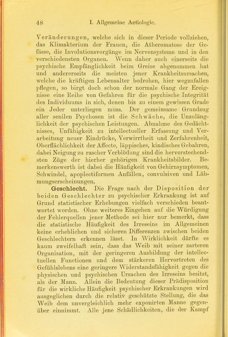 Veränderungen, welche sich in dieser Periode vollziehen, das Klimakterium der Frauen, die Atheromatose der Gre- fässe, die Involutionsvorgänge im Nervensysteme und in den verschiedensten Ox'ganen, Wenn daher auch einei'seits die psychische Empfänglichkeit beim Greise abgenommen hat und andererseits die meisten jener Krankheitsursachen, welche die kräftigen Lebensalter bedrohen, hier wegzufallen pflegen, so birgt doch schon der normale Gang der Ereig- nisse eine Reihe von Gefahren für die psychische Integrität des Individuums in sich, denen bis zu einem gewissen Grade ein Jeder unterliegen muss. Der gemeinsame Grundzug aller senilen Psychosen ist die Schwäche, die Unzuläng- liclikeit der psychischen Leistungen. Abnahme des Gedächt- nisses, Unfähigkeit zu intellectueller Erfassung und Ver- arbeitung neuer Eindrücke, Verwirrtheit und Zerfahrenheit, Oberflächlichkeit der Affecte, läppisches, kindisches Gebahren, dabei Neigung zu rascher Vei'blödung sind die hervorstechend- sten Züge der hierher gehörigen Krankheitsbilder. Be- merkenswerth ist dabei die Häufigkeit von Gehirnsymptomen, Schwindel, apoplectiformen Anfällen, convulsiven und Läh- mungserscheinungen. Geschlecht. Die Frage nach der Disposition der beiden Geschlechter zu psychischer Erkrankung ist auf Grund statistischer Erhebungen vielfach verschieden beant- wortet worden. Ohne weiteres Eingehen auf die Würdigung der Fehlerquellen jener Methode sei hier nur bemerkt, dass die statistische Häufigkeit des Irreseins im Allgemeinen keine erheblichen und sicheren Differenzen zwischen beiden Geschlechtern erkennen lässt. In Wirklichkeit dürfte es kaum zweifelhaft sein, dass das Weib mit seiner zarteren Organisation, mit der geringeren Ausbildung der intellec- tuellen Functionen und dem stärkeren Hervortreten des Gefühlslebens eine geringere Widerstandsfähigkeit gegen die physischen und psychischen Ursachen des Irreseins besitzt, als der Mann. Allein die Bedeutung dieser Prädisposition für die wirkliche Häufigkeit psychischer Erkrankungen wird ausgeglichen durch die relativ geschützte Stellung, die das Weib dem unvergleichlich mehr exponirten Manne gegen- über einnimmt. Alle jene Schädlichkeiten, die der Kampf