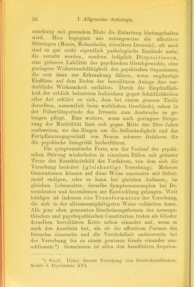 mischung mit gesundem Blute die Entartung hintangehalten wird. Hier begegnen uns vorzugsweise die affectiven Störungen (Manie, Melancholie, circuläres Irresein); oft auch sind es gar nicht eigentlich pathologische Zustände mehr, die vererbt werden, sondern lediglich Dispositionen, eine grössere Labilität des psychischen Gleichgewichts, eine geringere Widerstandsfähigkeit des psychischen Organismus, die erst dann zur Erkrankung führen, wenn ungünstige Einflüsse auf dem Boden der hereditären Anlage ihre ver- derbliche Wirksamkeit entfalten. Durch die Empfindlich- keit der erblich belasteten Individuen gegen Schädlichkeiten aller Art erklärt es sich, dass bei einem grossen Theile derselben, namentlich beim weiblichen Geschlecht, schon in der Pubertätsperiode das Irresein zum Ausbruche zu ge- langen pflegt. Eine weitere, wenn auch geringere Steige- rung der Morbidität lässt sich gegen Mitte der 30er Jahre nachweisen, wo das Eingen um die Selbständigkeit und das Fortpflanzungsgeschäft von Neuem schwere Gefahren für die psychische Integrität herbeiführen. Die symptomatische Form, wie der Verlauf der psychi- schen Störung wiederholen in einzelnen Fällen mit grösster Treue das Krankheitsbild des Vorfahren, von dem sich die Vererbung herleitet (gleichartige Vererbung). Mehrere Generationen können auf diese Weise successive mit Selbst- mord endigen, oder es kann bei gleichen Anlässen, im gleichen Lebensalter, derselbe Symj)tomencomplex bei De- scendenten und Ascendenten zur Entwicklung gelangen. Weit häufiger ist indessen eine Transformation der Vererbung, die sich in der allermannigfaltigsten Weise vollziehen kann. Alle jene oben genannten Erscheinungsformen der neuropa- thischen und iDsychopathischen Constitution treten als Glieder derselben hereditären Kette neben einander auf, wenn es auch den Anschein hat, als ob die affectiven Formen des Irreseins einerseits und die Verrücktheit andererseits bei der Vererbung bis zu einem gewissen Grade einander aus- schliessen.*) Gemeinsam ist allen den hereditären Aequiva- Sioli, UeliRi- (lirocte A''ererjjunpf von Geisteskrankheiten, Arcliiv r. J^syclii.-itrio XVI.