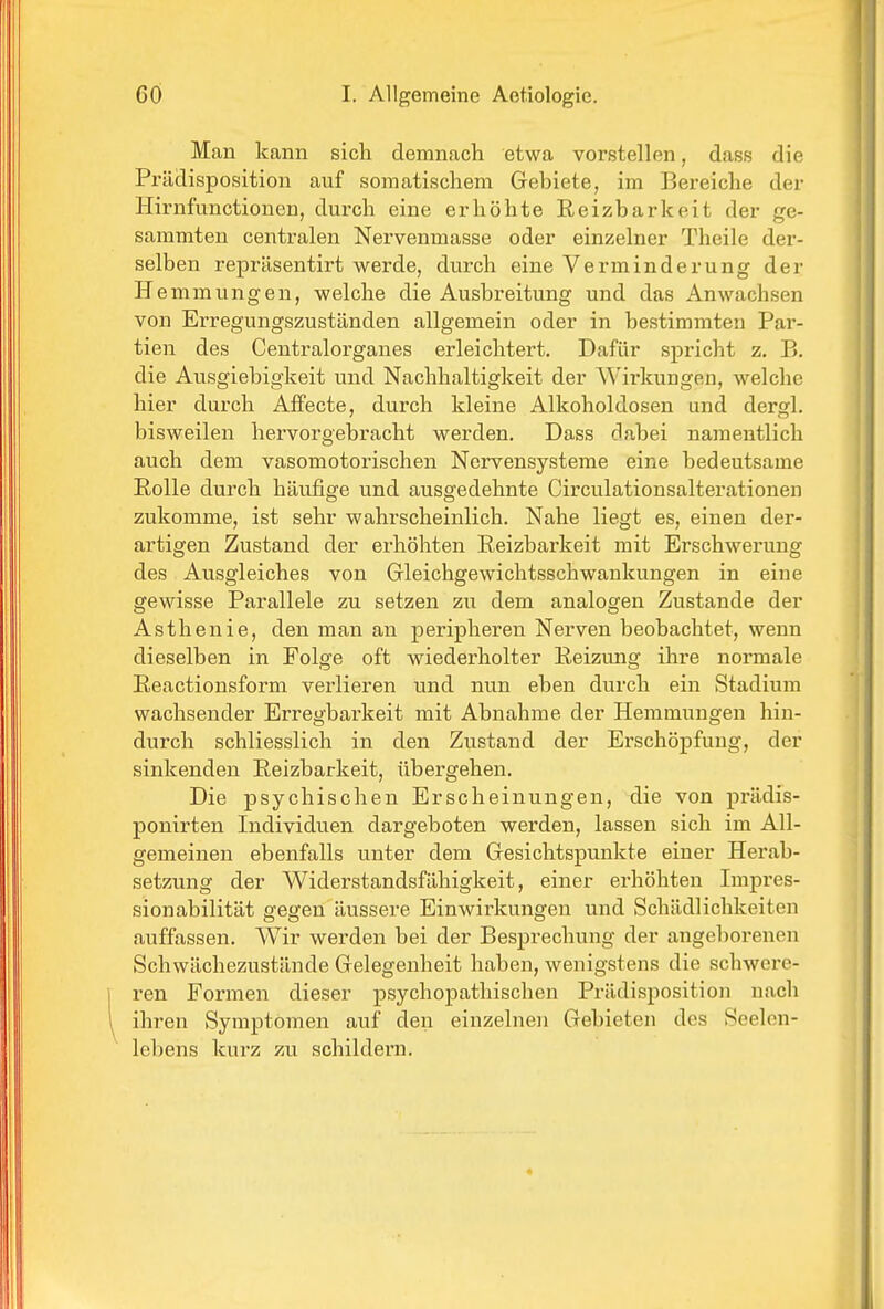 Man kann sich demnach etwa vorstellen, dass die Prädisposition auf somatischem Gebiete, im Bereiche der Hirnfunctionen, durch eine erhöhte Reizbarkeit der ge- sammten centralen Nervenmasse oder einzelner Theile der- selben reprüsentirt werde, durch eine Verminderung der H emmungen, welche die Ausbreitung und das Anwachsen von Erregungszuständen allgemein oder in bestimmten Par- tien des Centralorganes erleichtert. Dafür spricht z. B. die Ausgiebigkeit und Nachhaltigkeit der AVirkungen, welche hier durch AfFecte, durch kleine Alkoholdosen und dergl. bisweilen hervorgebracht werden. Dass dabei namentlich auch dem vasomotorischen Nervensysteme eine bedeutsame Rolle durch häufige und ausgedehnte Circulationsalterationen zukomme, ist sehr wahrscheinlich. Nahe liegt es, einen der- artigen Zustand der erhöhten Reizbarkeit mit Erschwerung des Ausgleiches von Gleichgewichtsschwankungen in eine gewisse Parallele zu setzen zu dem analogen Zustande der Asthenie, den man an peripheren Nerven beobachtet, wenn dieselben in Folge oft wiederholter Reizung ihre normale Reactionsform verlieren und nun eben durch ein Stadium wachsender Erregbarkeit mit Abnahme der Hemmungen hin- durch schliesslich in den Zustand der Erschöpfung, der sinkenden Reizbarkeit, übergehen. Die psychischen Erscheinungen, die von prädis- ponirten Individuen dargeboten werden, lassen sich im All- gemeinen ebenfalls unter dem Gesichtspunkte einer Herab- setzung der Widei'standsfähigkeit, einer erhöhten Impres- sionabilität gegen äussere Einwirkungen und Schädlichkeiten auffassen. Wir werden bei der Besprechung der angeborenen Schwächezustände Gelegenheit haben, wenigstens die schwere- ren Formen dieser psychopathischen Prädisposition nach ihren Symptomen auf den einzelnen Gebieten des Seelen- lebens kurz zu schildern.