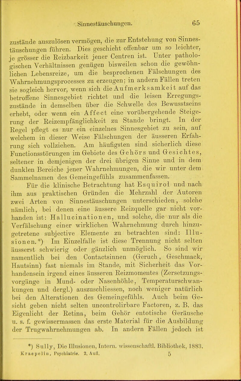 zustände auszulösen vermögen, die zur Entstehung von Sinnes- täuschungen führen. Dies geschieht offenbar um so leichter, je grösser die Eeizbarkeit jener Centren ist. Unter patholo- gischen Verhältnissen genügen bisweilen schon die gewöhn- lichen Lebensreize, um die besprochenen Fälschungen des Wahrnehmungsprocesses zu erzeugen; in andern Fällen treten sie sogleich hervor, wenn sich die Aufmerksamkei t auf das betroffene Sinnesgebiet richtet und die leisen Erregungs- zustände in demselben über die Schwelle des Bewusstseins erhebt, oder wenn ein Affect eine vorübergehende Steige- rung der Reizempfänglichkeit zu Stande bringt. In der Eegel pflegt es nur ein einzelnes Sinnesgebiet zu sein, auf welchem in dieser Weise Fälschungen der äusseren Erfah- rung sich vollziehen. Am häufigsten sind sicherlich diese Functionsstörungen im Gebiete des Grehörs und Gresichtes, seltener in demjenigen der drei übrigen Sinne und in dem dunklen Bereiche jener Wahrnehmungen, die wir unter dem Sammelnamen des Gemeingefühls zusammenfassen. Für die klinische Betrachtung hat Esquirol und nach ihm aus praktischen Gründen die Mehrzahl der Autoren zwei Arten von Sinnestäuschungen unterschieden, solche nämlich, bei denen eine äussere Eeizquelle gar nicht vor- handen ist: Hallucinationen, und solche, die nur als die Verfälschung einer wirklichen Wahrnehmung durch hinzu- getretene subjective Elemente zu betrachten sind: Illu- sionen.*) Im Einzelfalle ist diese Trennung nicht selten äusserst schwierig oder gänzlich unmöglich. So sind wir namentlich bei den Contactsinnen (Geruch, Geschmack, Hautsinn) fast niemals im Stande, mit Sicherheit das Vor- handensein irgend eines äusseren Eeizmomentes (Zersetzungs- vorgänge in Mund- oder Nasenhöhle, Temperaturschwan- kungen und dergl.) auszuschliessen, noch weniger natürlich bei den Alterationen des Gemeingefühls. Auch beim Ge- sicht geben nicht selten uncontrolirbare Factoren, z. B. das Eigenlicht der Eetina, beim Gehör entotische Geräusche u. s. f. gewissermassen das erste Material für die Ausbildung der Trugwahrnehmungen ab. In andern Fällen jedoch ist *) »Sully, Die Ilhisionen, Intern. wisHenscliaftl. Bibliothek, 1883. Kraepcliu, l'sycliiatrie. 2. Aull. 5