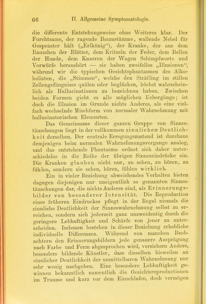 die differente Entstehungsweise ohne Weiteres klar. Der Furchtsame, der ragende Baumstämme, wallende Nebel für Gespenster hält („Erlkönig), der Kranke, der aus dem Rauschen der Blätter, dem Kritzeln der Feder, dem Bellen der Hunde, dem Knarren der Wagen Schimpfworte und Vorwürfe heraushört — sie haben zweifellos „Illusionen, während wir die typischen Gesichtsphantasmen des Alko- holisten, die „Stimmen, welche den Sträfling im stillen Zellengefängnisse quälen oder beglücken, höchst wahrschein- lich als Hallucinationen zu bezeichnen haben. Zwischen beiden Formen giebt es alle möglichen Uebergänge; ist doch die Illusion im Grunde nichts Anderes, als eine viel- fach wechselnde Mischform von normaler Wahrnehmung mit hallucinatorischen Elementen. Das Gemeinsame dieser ganzen Gruppe von Sinnes- täuschungen liegt in der vollkommen sinnlichen Deutlich- k eit derselben. Der centrale Erregungszustand ist durchaus demjenigen beim normalen Wahrnehmungsvorgange analog, und das entstehende Phantasma ordnet sich daher unter- schiedslos in die Eeihe der übrigen Sinneseindrücke ein. Die Kranken glauben nicht nur, zu sehen, zu hören, zu fühlen, sondern sie sehen, hören, fühlen wirklich. Ein in vieler Beziehung abweichendes Verhalten bieten dagegen diejenigen nur uneigentlich so genannten Sinnes- täuschungen dar, die nichts Anderes sind, als Erinnerungs- bilder von besonderer Intensität. Die Eeproduction eines früheren Eindruckes pflegt in der Eegel niemals die sinnliche Deutlichkeit der Sinneswahrnehmung selbst zu er- reichen, sondern sich jederzeit ganz unzweideutig durch die geringere Lebhaftigkeit und Schärfe von jener zu unter- scheiden. Indessen bestehen in dieser Beziehung erhebliche individuelle Differenzen. Während von manchen Beob- achtern den Erinnerungsbildern jede genauere Ausprägung nach Farbe und Form abgesprochen wird, versichern Andere, besonders bildende Künstler, dass dieselben bisweilen an sinnlicher Deutlichkeit der unmittelbaren Wahrnehmung nur sehr wenig nachgeben. Eine besondere Lebhaftigkeit ge- winnen bekanntlich namentlich die GesichtsreproductIonen im Traume und kurz vor dem Einschlafen, doch vermögen