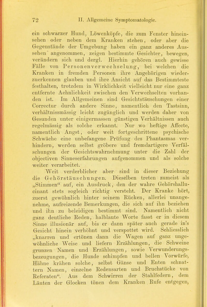 ein schwarzer Hund, Löwenköpfe, die zum Fenster hinein- sehen oder neben dem Kranken stehen, oder aber die Gegenstände der Umgebung haben ein ganz anderes Aus- sehen angenommen, zeigen bestimmte Gesichter, bewegen, verändern sich und dergL Hierhin gehören auch gewisse Fälle von Personenverwechselung, bei welchen die Kranken in fremden Personen ihre Angehörigen wieder- zuerkennen glauben und ihre Ansicht auf das Bestimmteste festhalten, trotzdem in Wirklichkeit vielleicht nur eine ganz entfernte Aehnlichkeit zwischen den Verwechselten vorhan- den ist. Im Allgemeinen sind Gesichtstäuschungen einer Correctur durch andere Sinne, namentlich den Tastsinn, verhältnissmässig leicht zugänglich und werden daher von Gesunden unter einigermassen günstigen Verhältnissen auch regelmässig als solche erkannt. Nur wo heftige Affecte, namentlich Angst, oder weit fortgeschrittene psychische Schwäche eine unbefangene Prüfung des Phantasmas ver- hindern, werden selbst gröbere und fremdartigere Verfäl- schungen der Gesichtswahrnehmung unter die Zahl der objectiven Sinneserfahrungen aufgenommen und als solche weiter verarbeitet. Weit verderblicher aber sind in dieser Beziehung die Gehörstäuschungen. Dieselben treten zumeist als „Stimmen auf, ein Ausdruck, den der wahre Gehörshallu- cinant stets sogleich richtig versteht. Der Kranke hört, zuerst gewöhnlich hinter seinem Rücken, allerlei unange- nehme, aufreizende Bemerkungen, die sich auf ihn beziehen und ihn zu beleidigen bestimmt sind. Namentlich nicht ganz deutliche Eeden, halblaute Worte fasst er in diesem Sinne illusionär auf, bis er dann später auch gerade in's Gesicht hinein verhöhnt und verspottet wird. Schliesslich „knarren und ertönen dann die Wagen auf ganz unge- wöhnliche Weise und liefern Erzählungen, die Schweine grunzen Namen und Erzählungen, sowie Verwunderungs- bezeugungen, die Hunde schimpfen und bellen Vorwürfe, Hähne krähen solche, selbst Gänse und Enten schnat- tern Namen, einzelne Redensarten und Bruchstücke von Referaten. Aus dem Schwirren der Stahlfedern, dem Läuten der Glocken tönen dem Kranken Rufe entgegen,