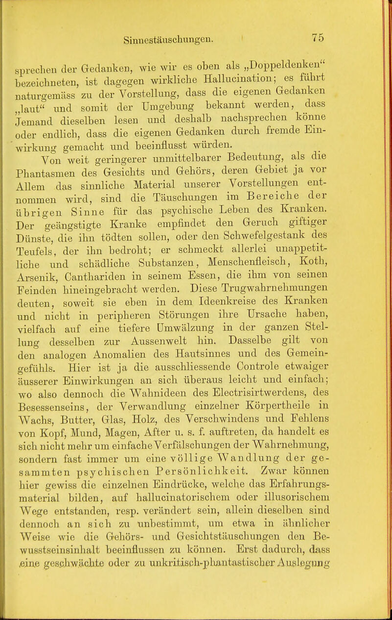 sprechen der Gedanken, wie wir es oben als „Doppeldenken' bezeichneten, ist dagegen wirkliche Hallucination; es führt naturgemäss zu der Vorstellung, dass die eigenen Gedanken „laut und somit der Umgebung bekannt werden, dass Jemand dieselben lesen und deshalb nachsprechen könne oder endlich, dass die eigenen Gedanken durch fremde Ein- wirkung gemacht und beeinflusst würden. Von weit geringerer unmittelbarer Bedeutung, als die Phantasmen des Gesichts und Gehörs, deren Gebiet ja vor Allem das sinnliche Material unserer Vorstellungen ent- nommen wird, sind die Täuschungen im Bereiche der übrigen Sinne für das psychische Leben des Kranken. Der geängstigte Kranke empfindet den Geruch giftiger Dünste, die ihn tödten sollen, oder den Schwefelgestank des Teufels, der ihn bedroht; er schmeckt allerlei unappetit- liche und schädliche Substanzen, Menschenfleisch, Koth, Arsenik, Canthariden in seinem Essen, die ihm von seinen Feinden hineingebracht werden. Diese Trugwahrnehmungen deuten, soweit sie eben in dem Ideenkreise des Kranken und nicht in peripheren Störungen ihre Ursache haben, vielfach auf eine tiefere Umwälzung in der ganzen Stel- lung desselben zur Aussenwelt hin. Dasselbe gilt von den analogen Anomalien des Hautsinnes und des Gemein- gefühls. Hier ist ja die ausschliessende Controle etwaiger äusserer Einwirkungen an sich überaus leicht und einfach; wo also dennoch die V^T-^hnideen des Electrisirtwerdens, des Besessenseins, der Verwandlung einzelner Körpertheile in Wachs, Butter, Glas, Holz, des Verschwindens und Fehlens von Kopf, Mund, Magen, After u. s. f. auftreten, da handelt es sich nicht mehr um einfache Verfälschungen der Wahrnehmung, sondern fast immer um eine völlige Wandlung der ge- sammten psychischen Persönlichkeit. Zwar können hier gewiss die einzelnen Eindrücke, welche das Erfahrungs- material bilden, auf hallucinatorischem oder illusorischem Wege entstanden, resp. verändert sein, allein dieselben sind dennoch an sich zu unbestimmt, um etwa in ähnlicher Weise wie die Gehörs- und Gesichtstäuschungen den Be- wusstseinsinhalt beeinflussen zu können. Erst dadurch, dass ^ine geschwächte oder zu unkritisch-pliantastischer Au?leo-nng