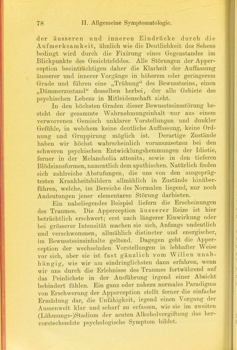 der äusseren und inneren Eindrücke durch die Aufmerksamkeit, ähnlich wie die Deutlichkeit des Sehens bedingt wird durch die Fixirung eines Gegenstandes im Blickpunkte des Gesichtsfeldes. Alle Störungen der Apper- ception beeinträchtigen daher die Klarheit der Auffassung äusserer und innerer Vorgänge in höherem oder geringerem Grade und führen eine „Trübung des Bewusstseins, einen „Dämmerzustand desselben herbei, der alle Gebiete des psychischen Lebens in Mitleidenschaft zieht. In den höchsten Graden dieser Bewusstseinsstörung be- steht der gesammte Wahrnehmungsinhalt nur aus einem verworrenen Gemisch unklarer Vorstellungen und dunkler Gefühle, in welchem keine deutliche Auffassung, keine Ord- nung und Gruppirung möglich ist. Derartige Zustände haben wir höchst wahrscheinlich vorauszusetzen bei den schweren psychischen Entwicklungshemmungen der Idiotie, ferner in der Melancholia attonita, sowie in den tieferen Blödsinnsformen, namentlich dem apathischen. Natürlich finden sich zahlreiche Abstufungen, die uns von den ausgepräg- testen Krankheitsbildern allmählich in Zustände hinüber- führen, welche, im Bereiche des Normalen liegend, nur noch Andeutungen jener elementaren Störung darbieten. Ein naheliegendes Beispiel liefern die Erscheinungen des Traumes, Die Apperception äusserer Eeize ist hier beträchtlich erschwert; erst nach längerer Einwirkung oder bei grösserer Intensität machen sie sich, Anfangs undeutlich und verschwommen, allmählich distincter und energischer, im Bewusstseinsinhalte geltend. Dagegen geht die Apper- ception der wechselnden Vorstellungen in lebhafter Weise vorsieh, aber sie ist fast gänzlich vom Willen unab- hängig, wie wir am eindringlichsten dann erfahren, wenn wir uns durch die Erlebnisse des Traumes fortwährend auf das Peinlichste in der Ausführung irgend einer Absicht behindert fühlen. Ein ganz oder nahezu normales Paradigma von Erschwerung der Apperception stellt ferner die einfache Ermüdung dar, die Unfähigkeit, irgend einen Vorgang der Aussenwelt klar und scharf zu erfassen, wie sie im zweiten (Lähmungs-)Stadium der acuten Alkoholvergiftung das her- vorstechendste psychologische Symptom bildet.