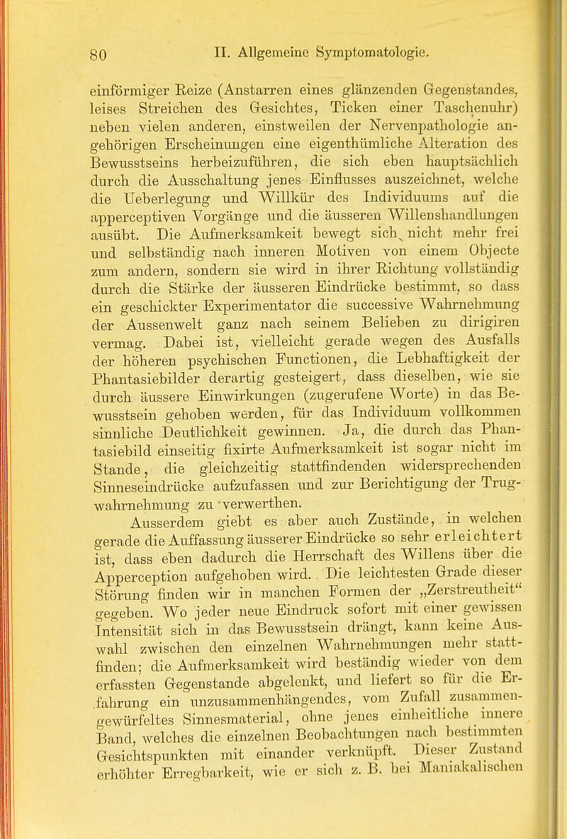 einförmiger Reize (Anstarren eines glänzenden Gegenstandes, leises Streichen des Gresichtes, Ticken einer Taschenuhr) neben vielen anderen, einstweilen der Nervenpathologie an- gehörigen Erscheinungen eine eigenthümliche Alteration des Bewusstseins herbeizuführen, die sich eben hauptsächlich durch die Ausschaltung jenes Einflusses auszeichnet, welche die Ueberlegung und Willkür des Individuums auf die apperceptiven Vorgänge und die äusseren Willenshandlungen ausübt. Die Aufmerksamkeit bewegt sich^ nicht mehr frei und selbständig nach inneren Motiven von einem Objecte zum andern, sondern sie wird in ihrer Richtung vollständig durch die Stärke der äusseren Eindrücke bestimmt, so dass ein geschickter Experimentator die successive Wahrnehmimg der Aussenwelt ganz nach seinem Belieben zu dirigiren vermag. Dabei ist, vielleicht gerade wegen des Ausfalls der höheren psychischen Functionen, die Lebhaftigkeit der Phantasiebilder derartig gesteigert, dass dieselben, wie sie durch äussere Einwirkungen (zugerufene Worte) in das Be- wusstsein gehoben werden, für das Individuum vollkommen sinnliche Deutlichkeit gewinnen. Ja, die durch das Phan- tasiebild einseitig fixirte Aufmerksamkeit ist sogar nicht im Stande, die gleichzeitig stattfindenden widersprechenden Sinneseindrücke aufzufassen und zur Berichtigung der Trug- wahrnehmung zu verwerthen. Ausserdem giebt es aber auch Zustände, in welchen gerade die Auffassung äusserer Eindrücke so sehr erleichtert ist, dass eben dadurch die Herrschaft des Willens über die Apperception aufgehoben wird. Die leichtesten Grade dieser Störung finden wir in manchen Formen der „Zerstreutheit gegeben. Wo jeder neue Eindruck sofort mit einer gewissen Intensität sich in das Bewusstsein drängt, kann keine Aus- wahl zwischen den einzelnen Wahrnehmungen mehr statt- finden; die Aufmerksamkeit wird beständig wieder von dem erfassten Gegenstande abgelenkt, und liefert so für die Er- fahrung ein unzusammenhängendes, vom Zufall zusammen- gewürfeltes Sinnesraaterial, ohne jenes einheitliche innere Band, welches die einzelnen Beobachtungen nach bestimmten Gesichtspunkten mit einander verknüpft. Dieser Zustand erhöhter Erregbarkeit, wie er sich z. B. bei Maniakalischen