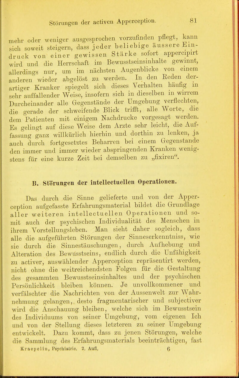 mehr oder weniger ausgesprochen vorzufinden pflegt, kann sich soweit steigern, dass jeder beliebige äussere Ein- druck von einer gewissen Stärke sofort appercipirt wird und die Herrschaft im Bewnisstseinsinhalte gewinnt, allerdings nur, um im nächsten Augenblicke von einem anderen wieder abgelöst zu werden. In den Eeden der- ai-tio-er Kranker spiegelt sich dieses Verhalten häufig m sehr auffallender Weise, insofern sich in dieselben m wirrem Durcheinander alle Gegenstände der Umgebung verflechten, die gerade der schweifende Blick trifft, alle Worte, die dem Patienten mit einigem Nachdrucke vorgesagt werden. Es gelingt auf diese Weise dem Arzte sehr leicht, die Auf- fassimg ganz willkürlich hierhin und dorthin zu lenken, ja auch durch fortgesetztes Beharren bei einem Gegenstände den immer und immer wieder abspringenden Kranken wenig- stens für eine kurze Zeit bei demselben zu „fixiren. B. Störungen der intellectuellen Operationen. Das durch die Sinne gelieferte und von der Apper- ception aufgefasste Erfahrungsmaterial bildet die Grundlage aller weiteren intellectuellen Operationen und so- mit auch der psychischen Individualität des Menschen in ihrem Vorstellungsleben. Man sieht daher sogleich, dass alle die aufgeführten Störungen der Sinneserkenntniss, wie sie durch die Sinnestäuschungen, durch Aufhebung und Alteration des Bewusstseins, endlich durch die Unfähigkeit zu activer, auswählender Apperception repräsentirt werden, nicht ohne die weitreichendsten Folgen für die Gestaltung des gesammten Bewusstseinsinhaltes und der psychischen Persönlichkeit bleiben können. Je unvollkommener und verfälschter die Nachrichten von der Aussenwelt zur Wahr- nehmung gelangen, desto fragmentarischer und subjectiver wird die Anschauung bleiben, welche sich im Bewusstsein des Individuums von seiner Umgebung, vom eigenen Ich und von der Stellung dieses letzteren zu seiner Umgebung entwickelt. Dazu kommt, dass zu jenen Störungen, welche die Sammlung des Erfahrungsmaterials beeinträchtigen, fast Kraepelin, Psychiatrie. 2. Auü. 6