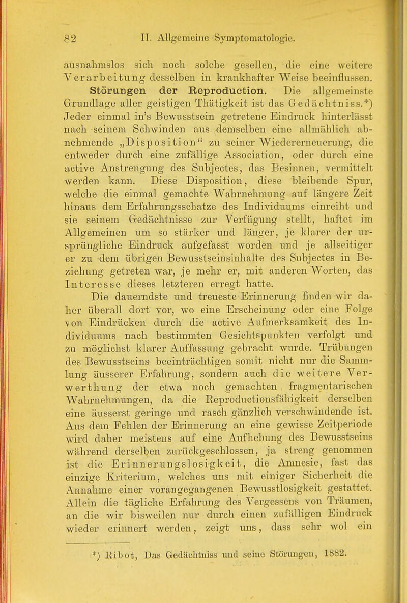 ausnahmslos sich noch solche gesellen, die eine weitere Verarbeitung desselben in krankhafter Weise beeinflussen. Störungen der Reproduction, Die allgemeinste Grundlage aller geistigen Thätigkeit ist das Gecluchtniss.*) Jeder einmal in's Bewusstsein getretene Eindruck hinterlässt nach seinem Schwinden aus demselben eine allmählich ab- nehmende „Disposition zu seiner Wiedererneuerung, die entweder durch eine zufällige Association, oder durch eine active Anstrengung des Subjectes, das Besinnen, vermittelt werden kann. Diese Disposition, diese bleibende Spur, welche die einmal gemachte Wahrnehmung auf längere Zeit hinaus dem Erfahrungsschatze des Individuums einreiht und sie seinem Gedächtnisse zur Verfügung stellt, haftet im Allgemeinen um so stärker und länger, je klarer der ur- sprüngliche Eindruck aufgefasst worden und je allseitiger er zu dem übrigen Bewusstseinsinhalte des Subjectes in Be- ziehung getreten war, je mehr er, mit anderen Worten, das Interesse dieses letzteren erregt hatte. Die dauerndste und treueste Erinnerung finden wir da- her überall dort vor, wo eine Erscheinung oder eine Folge von Eindrücken durch die active Aufmerksamkeit des In- dividuums nach bestimmten Gesichtspunkten verfolgt und zu möglichst klarer Auffassung gebracht wurde. Trübungen des Bewusstseins beeinträchtigen somit nicht nur die Samm- lung äusserer Erfahrung, sondern auch die weitere Ver- werthung der etwa noch gemachten fragmentarischen Wahrnehmungen, da die Eeproductionsfähigkeit derselben eine äusserst geringe und rasch gänzlich verschwindende ist. Aus dem Fehlen der Erinnerung an eine gewisse Zeitperiode wird daher meistens auf eine Aufhebung des Bewusstseins während derselben zurückgeschlossen, ja streng genommen ist die Erinnerungslosigkeit, die Amnesie, fast das einzige Kriterium, welches uns mit einiger Sicherheit die Annahme einer vorangegangenen Bewusstlosigkeit gestattet. Allein die tägliche Erfahrung des Vergessens von Träumen, an die wir bisweilen nur durch einen zufälligen Eindruck wieder erinnert werden, zeigt uns, dass sehr wol ein liibot, Das Godächtiiiss imd seine Stürimgen, 1882.