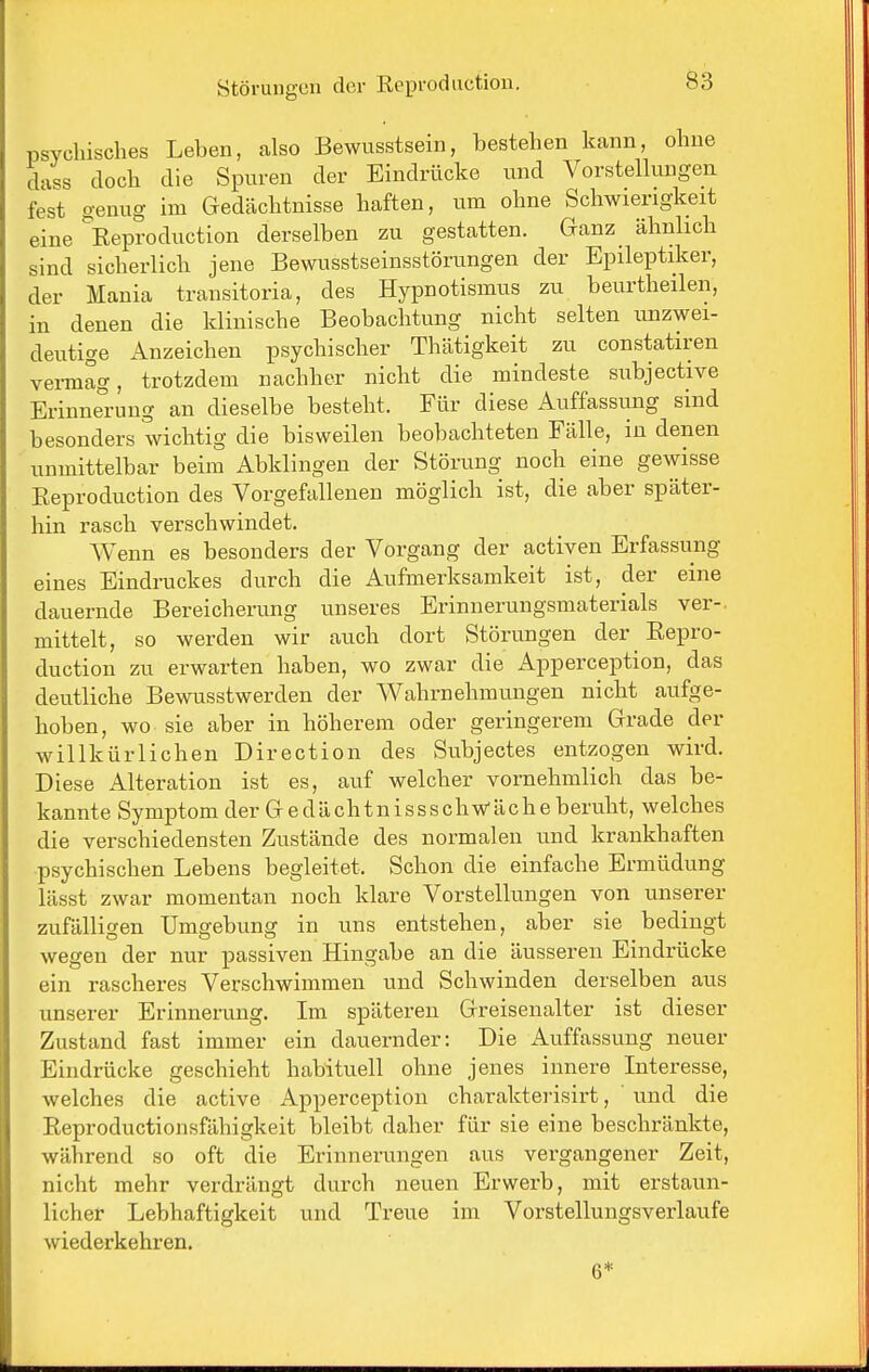 psychisches Leben, also Bewusstsein, bestehen kann, ohne dass doch die Spuren der Eindrücke und Vorstellungen fest genug im Gedächtnisse haften, um ohne Schwierigkeit eine ^Eeproduction derselben zu gestatten. Ganz ähnlich sind sicherlich jene Bewusstseinsstörungen der Epileptiker, der Mania transitoria, des Hypnotismus zu beurtheilen, in denen die klinische Beobachtung nicht selten unzwei- deutige Anzeichen psychischer Thätigkeit zu constatiren vei-mag, trotzdem nachher nicht die mindeste subjective Erinne°ruug an dieselbe besteht. Für diese Auffassimg sind besonders wichtig die bisweilen beobachteten Fälle, in denen unmittelbar beim Abklingen der Störung noch eine gewisse Eeproduction des Vorgefallenen möglich ist, die aber später- hin rasch verschwindet. Wenn es besonders der Vorgang der activen Erfassung eines Eindruckes durch die Aufmerksamkeit ist, der eine dauernde Bereicherung unseres Erinnerungsmaterials ver-. mittelt, so werden wir auch dort Störungen der Eepro- duction zu erwarten haben, wo zwar die Apperception, das deutliche Bewusstwerden der Wahrnehmungen nicht aufge- hoben, wo sie aber in höherem oder geringerem Grade der willkürlichen Direction des Subjectes entzogen wird. Diese Alteration ist es, auf welcher vornehmlich das be- kannte Symptom der G e dä chtn iss s chwäch e beruht, welches die verschiedensten Zustände des normalen und krankhaften psychischen Lebens begleitet. Schon die einfache Ermüdung lässt zwar momentan noch klare Vorstellungen von unserer zufälligen Umgebung in uns entstehen, aber sie bedingt wegen der nur passiven Hingabe an die äusseren Eindrücke ein rascheres Verschwimmen und Schwinden derselben aus unserer Erinnerung. Im späteren Greisenalter ist dieser Zustand fast immer ein dauernder: Die Auffassung neuer Eindrücke geschieht habituell ohne jenes innere Interesse, welches die active Apperception cbarakterisirt, vuid die Eeproductionsfähigkeit bleibt daher für sie eine beschränkte, während so oft die Erinnerungen aus vergangener Zeit, nicht mehr verdrängt durch neuen Erwerb, mit erstaun- licher Lebhaftigkeit und Treue im Vorstellungsverlaufe wiederkehren. 6*