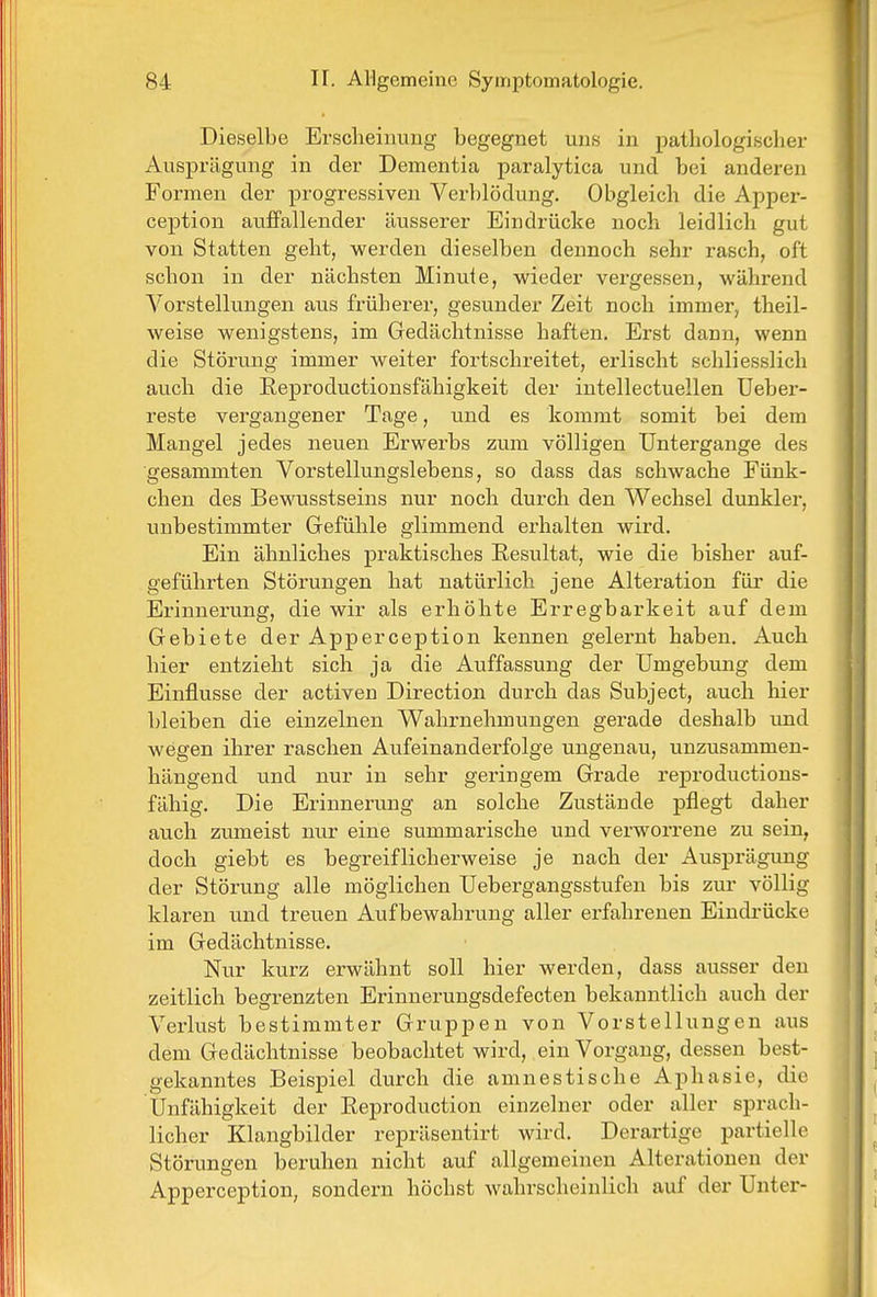 Dieselbe Erscheinung begegnet uns in pathologischer Ausprägung in der Dementia paralytica und bei anderen Formen der progressiven Verblödung. Obgleich die Apper- ception auffallender äusserer Eindrücke noch leidlich gut von Statten geht, werden dieselben dennoch sehr rasch, oft schon in der nächsten Minute, wieder vergessen, während Vorstellungen aus früherer, gesunder Zeit noch immer, theil- weise wenigstens, im Gedächtnisse haften. Erst dann, wenn die Störung immer weiter fortschreitet, erlischt schliesslich auch die Reproductionsfähigkeit der intellectuellen Ueber- reste vergangener Tage, und es kommt somit bei dem Mangel jedes neuen Erwerbs zum völligen Untergange des gesammten Vorstellungslebens, so dass das schwache Fünk- chen des Bewusstseins nur noch durch den Wechsel dunkler, unbestimmter Gefühle glimmend erhalten wird. Ein ähnliches praktisches Resultat, wie die bisher auf- geführten Störungen hat natürlich jene Alteration für die Erinnerung, die wir als erhöhte Erregbarkeit auf dem Gebiete der Apperception kennen gelernt haben. Auch hier entzieht sich ja die Auffassung der Umgebung dem Einflüsse der activen Direction durch das Subject, auch hier bleiben die einzelnen Wahrnehmungen gerade deshalb imd wegen ihrer raschen Aufeinanderfolge ungenau, unzusammen- hängend und nur in sehr geringem Grade reproductions- fähig. Die Erinnerung an solche Zustände pflegt daher auch zumeist nur eine summarische und verworrene zu sein, doch giebt es begreiflicherweise je nach der Ausprägung der Störung alle möglichen Uebergangsstufen bis zur völlig klaren und treuen Aufbewahrung aller erfahrenen Eindrücke im Gedächtnisse. Nur kurz erwähnt soll hier werden, dass ausser den zeitlich begrenzten Erinnerungsdefecten bekanntlich auch der Verlust bestimmter Gruppen von Vorstellungen aus dem Gedächtnisse beobachtet wird, ein Vorgang, dessen best- gekanntes Beispiel durch die amnestische Aphasie, die Unfähigkeit der Reproduction einzelner oder aller sprach- licher Klangbilder repräsentirt wird. Derartige partielle Störungen beruhen nicht auf allgemeinen Alterationen der Apperception, sondern höchst wahrscheinlich auf der Unter-